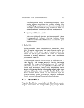 Pentadbiran Sijil Takaful Perubatan dan Kesihatan 247
yang menghendaki peserta memberitahu pengendali Takaful
tentang sebarang perubahan atau pindaan terhadap risiko
yang dilindungi adalah contoh syarat-syarat semasa kontrak.
Ia meliputi syarat-syarat nyata yang disenaraikan dalam sijil
seperti perantaraan, sumbangan, subrogasi dan sebagainya.
 Syarat-syarat Sebelum Liabiliti
Syarat-syarat ini perlu dipenuhi sebelum pengendali Takaful
bertanggungjawab terhadap sebarang tuntutan. Syarat
pemberitahuan dalam Takaful kebakaran adalah contoh syarat
sebelum liabiliti.
8. Daftar Sijil:
Setiap pengendali Takaful yang berdaftar di bawah Akta Takaful
1984 hendaklah mewujudkan dan menyelenggara daftar sijil
Takaful dalam bentuk tertentu seperti yang diperuntukkan, dan
selain dari perkara yang dikecualikan, daftar sijil hendaklah
disimpan di pejabat pengendali Takaful yang menjalankan
perniagaan di Malaysia.
Adalah menjadi keperluan undang-undang di bawah Seksyen 15
Akta Takaful 1984, bahawa pengendali Takaful dikehendaki
mengendali dan mengemaskinikan daftar semua sijil yang telah
dikeluarkan, dan tiada satu pun sijil berkenaan dikeluarkan dari
daftar selagi pengendali Takaful masih menanggung liabiliti
keatas sijil berkenaan. Daftar sijil digunakan sebagai rekod rasmi
sijil yang dikeluarkan oleh pengendali Takaful. Daftar polisi
boleh disimpan dalam bentuk kad atau lembaran lejer atau
cetakan komputer kerana Akta Takaful 1984 tidak menetapkan
bentuk catatan rekod yang khusus bagi tujuan berkenaan.
A12.4 ENDORSEMEN
Pengendali Takaful akan mengeluarkan sijil dalam bentuk standard
meliputi peril tertentu dan mengecualikan yang lainnya. Walau
 