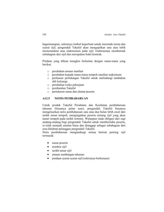 248 Amalan Asas Takaful
bagaimanapun, sekiranya timbul keperluan untuk meminda terma dan
syarat sijil, pengendali Takaful akan mengepilkan satu atau lebih
memorandum atau endorsemen pada sijil. Endorsemen membentuk
sebahagian dari sijil dan merupakan bukti kontrak.
Pindaan yang dibuat mungkin berkaitan dengan mana-mana yang
berikut:
o perubahan amaun manfaat
o perubahan kepada mana-mana tempoh manfaat maksimum
o perluasan perlidungan Takaful untuk melindungi tambahan
ahli keluarga
o perubahan risiko pekerjaan
o pembatalan Takaful
o pertukaran nama dan alamat peserta
A12.5 NOTIS PEMBAHARUAN
Untuk produk Takaful Perubatan dan Kesihatan pembaharuan
tahunan (biasanya pelan asas), pengendali Takaful biasanya
mengeluarkan notis pembaharuan satu atau dua bulan lebih awal dari
tarikh tamat tempoh, mengingatkan peserta tentang sijil yang akan
tamat tempoh pada tarikh tertentu. Walaupun tiada obligasi dari segi
undang-undang bagi pengendali Takaful untuk memberitahu peserta,
ia telah menjadi amalan biasa dan dianggap sebagai sebahagian dari
urus khidmat pelanggan pengendali Takaful.
Notis pembaharuan mengandungi semua butiran penting sijil
termasuk:
 nama peserta
 nombor sijil
 tarikh tamat sijil
 amaun sumbangan tahunan
 pindaan syarat-syarat sijil (sekiranya berkenaan).
 