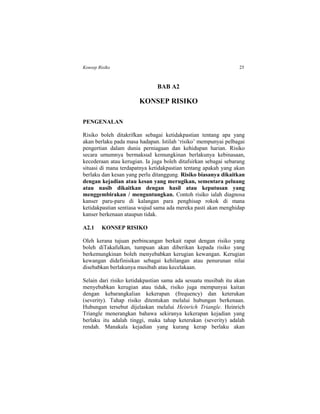 Konsep Risiko 25
BAB A2
KONSEP RISIKO
PENGENALAN
Risiko boleh ditakrifkan sebagai ketidakpastian tentang apa yang
akan berlaku pada masa hadapan. Istilah ‘risiko’ mempunyai pelbagai
pengertian dalam dunia perniagaan dan kehidupan harian. Risiko
secara umumnya bermaksud kemungkinan berlakunya kebinasaan,
kecederaan atau kerugian. Ia juga boleh ditafsirkan sebagai sebarang
situasi di mana terdapatnya ketidakpastian tentang apakah yang akan
berlaku dan kesan yang perlu ditanggung. Risiko biasanya dikaitkan
dengan kejadian atau kesan yang merugikan, sementara peluang
atau nasib dikaitkan dengan hasil atau keputusan yang
menggembirakan / menguntungkan. Contoh risiko ialah diagnosa
kanser paru-paru di kalangan para penghisap rokok di mana
ketidakpastian sentiasa wujud sama ada mereka pasti akan menghidap
kanser berkenaan ataupun tidak.
A2.1 KONSEP RISIKO
Oleh kerana tujuan perbincangan berkait rapat dengan risiko yang
boleh diTakafulkan, tumpuan akan diberikan kepada risiko yang
berkemungkinan boleh menyebabkan kerugian kewangan. Kerugian
kewangan didefinisikan sebagai kehilangan atau penurunan nilai
disebabkan berlakunya musibah atau kecelakaan.
Selain dari risiko ketidakpastian sama ada sesuatu musibah itu akan
menyebabkan kerugian atau tidak, risiko juga mempunyai kaitan
dengan kebarangkalian kekerapan (frequency) dan keterukan
(severity). Tahap risiko ditentukan melalui hubungan berkenaan.
Hubungan tersebut dijelaskan melalui Heinrich Triangle. Heinrich
Triangle menerangkan bahawa sekiranya kekerapan kejadian yang
berlaku itu adalah tinggi, maka tahap keterukan (severity) adalah
rendah. Manakala kejadian yang kurang kerap berlaku akan
 