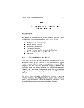 Tuntutan Takaful Perubatan dan Kesihatan 251
BAB A13
TUNTUTAN TAKAFUL PERUBATAN
DAN KESIHATAN
PENGENALAN
Bab A13 akan membincangkan isu-isu berkaitan tuntutan Takaful
perubatan dan kesihatan, yang meliputi aspek-aspek berikut:
 Pemberitahuan tentang Kerugian
 Bukti Kerugian/Tuntutan
 Memeriksa Perlindungan
 Penyiasatan Tuntutan
 Borang Tuntutan Takaful Perubatan dan Kesihatan
 Penafian Liabiliti oleh Pengendali Takaful
 Pertikaian
A13.1 PEMBERITAHUAN TUNTUTAN
Orang ramai menyertai skim Takaful kerana mengharapkan bayaran
pampasan apabila berlaku kerugian. Walau bagaimanapun, apabila
berlaku sesuatu kejadian yang memungkinkan tuntutan dibuat,
pengendali Takaful tidak terus bertindak memproses tuntutan dan
membayar ganti rugi kepada pemilik sijil, melainkan pengendali
Takaful telah diberitahu mengenainya. Oleh itu, pemberitahuan
mengenai tuntutan adalah penting mengikut peruntukan kontrak
Takaful.
Dua sebab utama mengapa pemberitahuan tuntutan itu penting:
pertama, pengendali Takaful perlu diberi peluang untuk menyiasat
tentang kerugian / tuntutan berkenaan, dan kedua, pengendali Takaful
perlu membuat peruntukan bagi menampung kos tuntutan.
 