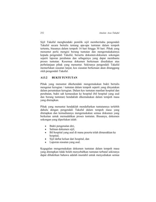 252 Amalan Asas Takaful
Sijil Takaful menghendaki pemilik sijil memberitahu pengendali
Takaful secara bertulis tentang apa-apa tuntutan dalam tempoh
tertentu, biasanya dalam tempoh 14 hari hingga 30 hari. Pihak yang
menuntut perlu mengisi borang tuntutan dan mengemukakannya
kepada pengendali Takaful, berserta dokumen-dokumen sokongan
seperti laporan perubatan dan sebagainya yang dapat membantu
proses tuntutan. Kesemua dokumen berkenaan disediakan atas
perbelanjaan pihak yang menuntut. Sekiranya pengendali Takaful
memerlukan siasatan lanjut, kos siasatan berkenaan akan ditanggung
oleh pengendali Takaful.
A13.2 BUKTI TUNTUTAN
Pihak yang menuntut dikehendaki mengemukakan bukti bertulis
mengenai kerugian / tuntutan dalam tempoh seperti yang dinyatakan
dalam peruntukan kerugian. Dalam kes tuntutan manfaat hospital dan
perubatan, bukti sah kemasukan ke hospital (bil hospital yang asal
dan borang tuntutan) hendaklah dikemukakan dalam tempoh masa
yang ditetapkan.
Pihak yang menuntut hendaklah mendaftarkan tuntutannya terlebih
dahulu dengan pengendali Takaful dalam tempoh masa yang
ditetapkan dan kemudiannya mengemukakan semua dokumen yang
berkaitan untuk memudahkan proses tuntutan. Biasanya, dokumen
sokongan yang diperlukan ialah:
 Bukti pengenalan diri,
 Salinan dokumen sijil,
 Bil hospital yang asal di mana peserta telah dimasukkan ke
hospital,
 Sijil daftar keluar dari hospital, dan
 Laporan siasatan yang asal.
Kegagalan mengemukakan dokumen tuntutan dalam tempoh masa
yang ditetapkan tidak boleh menyebabkan tuntutan terbatal sekiranya
dapat dibuktikan bahawa adalah mustahil untuk menyediakan semua
 