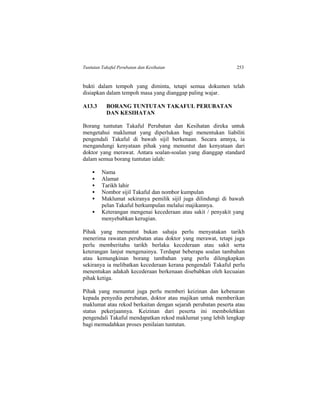Tuntutan Takaful Perubatan dan Kesihatan 253
bukti dalam tempoh yang diminta, tetapi semua dokumen telah
disiapkan dalam tempoh masa yang dianggap paling wajar.
A13.3 BORANG TUNTUTAN TAKAFUL PERUBATAN
DAN KESIHATAN
Borang tuntutan Takaful Perubatan dan Kesihatan direka untuk
mengetahui maklumat yang diperlukan bagi menentukan liabiliti
pengendali Takaful di bawah sijil berkenaan. Secara amnya, ia
mengandungi kenyataan pihak yang menuntut dan kenyataan dari
doktor yang merawat. Antara soalan-soalan yang dianggap standard
dalam semua borang tuntutan ialah:
 Nama
 Alamat
 Tarikh lahir
 Nombor sijil Takaful dan nombor kumpulan
 Maklumat sekiranya pemilik sijil juga dilindungi di bawah
pelan Takaful berkumpulan melalui majikannya.
 Keterangan mengenai kecederaan atau sakit / penyakit yang
menyebabkan kerugian.
Pihak yang menuntut bukan sahaja perlu menyatakan tarikh
menerima rawatan perubatan atau doktor yang merawat, tetapi juga
perlu memberitahu tarikh berlaku kecederaan atau sakit serta
keterangan lanjut mengenainya. Terdapat beberapa soalan tambahan
atau kemungkinan borang tambahan yang perlu dilengkapkan
sekiranya ia melibatkan kecederaan kerana pengendali Takaful perlu
menentukan adakah kecederaan berkenaan disebabkan oleh kecuaian
pihak ketiga.
Pihak yang menuntut juga perlu memberi keizinan dan kebenaran
kepada penyedia perubatan, doktor atau majikan untuk memberikan
maklumat atau rekod berkaitan dengan sejarah perubatan peserta atau
status pekerjaannya. Keizinan dari peserta ini membolehkan
pengendali Takaful mendapatkan rekod maklumat yang lebih lengkap
bagi memudahkan proses penilaian tuntutan.
 
