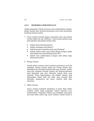 254 Amalan Asas Takaful
A13.4 MEMERIKSA PERLINDUNGAN
Apabila pengendali Takaful menerima notis pemberitahuan tuntutan,
jabatan tuntutan akan membuat pemeriksaan awal untuk memastikan
kesahihan tuntutan tersebut.
1. Proses tuntutan bermula dengan menentukan sama ada tuntutan
tersebut adalah sah atau sebaliknya. Antara perkara-perkara yang
perlu diperiksa oleh jabatan tuntutan ialah:
 Adakah sijil masih berkuatkuasa?
 Adakah sumbangan telah dibayar?
 Adakah kerugian disebabkan peril yang dilindungi?
 Adakah perkara pokok yang terlibat dengan kerugian adalah
sama dengan apa yang dilindungi dalam sijil?
 Adakah notis pemberitahuan kerugian telah dibuat tanpa
sebarang kelewatan?
2. Borang Tuntutan
Setelah jabatan tuntutan selesai membuat pemeriksaan awal dan
mendapati tuntutan tersebut adalah sah, borang tuntutan akan
dikeluarkan dan diserahkan kepada pihak yang menuntut. Arahan
yang jelas mengenai prosedur tuntutan dan dokumen-dokumen
yang diperlukan juga akan diberitahu kepada pihak yang
menuntut. Walau bagaimanapun, jika didapati tuntutan yang
dikemukakan adalah tidak sah, pihak yang menuntut akan
diberitahu mengenainya dan proses tuntutan tidak akan
diteruskan.
3. Daftar Tuntutan
Semua tuntutan hendaklah didaftarkan di dalam Buku Daftar
Tuntutan sebaik sahaja pengendali Takaful menerima notis
pemberitahuan. Pengendali Takaful juga hendaklah menyimpan
satu buku daftar terkini bagi semua tuntutan Takaful kerana ia
 