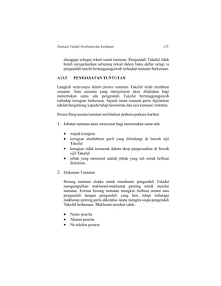 Tuntutan Takaful Perubatan dan Kesihatan 255
dianggap sebagai rekod rasmi tuntutan. Pengendali Takaful tidak
boleh mengeluarkan sebarang rekod dalam buku daftar selagi ia
pengendali masih bertanggungjawab terhadap tuntutan berkenaan.
A13.5 PENYIASATAN TUNTUTAN
Langkah seterusnya dalam proses tuntutan Takaful ialah membuat
siasatan. Satu siasatan yang menyeluruh akan dilakukan bagi
menentukan sama ada pengendali Takaful bertanggungjawab
terhadap kerugian berkenaan. Sejauh mana siasatan perlu dijalankan
adalah bergantung kepada tahap kerumitan dan saiz (amaun) tuntutan.
Proses Penyiasatan tuntutan melibatkan perkara-perkara berikut:
1. Jabatan tuntutan akan menyiasat bagi menentukan sama ada:
 wujud kerugian
 kerugian disebabkan peril yang dilindungi di bawah sijil
Takaful
 kerugian tidak termasuk dalam skop pengecualian di bawah
sijil Takaful
 pihak yang menuntut adalah pihak yang sah untuk berbuat
demikian.
2. Dokumen Tuntutan
Borang tuntutan direka untuk membantu pengendali Takaful
mengumpulkan maklumat-maklumat penting untuk menilai
tuntutan. Format borang tuntutan mungkin berbeza antara satu
pengendali dengan pengendali yang lain, tetapi beberapa
maklumat penting perlu diketahui tanpa mengira siapa pengendali
Takaful berkenaan. Maklumat tersebut ialah:
 Nama peserta
 Alamat peserta
 No telefon peserta
 
