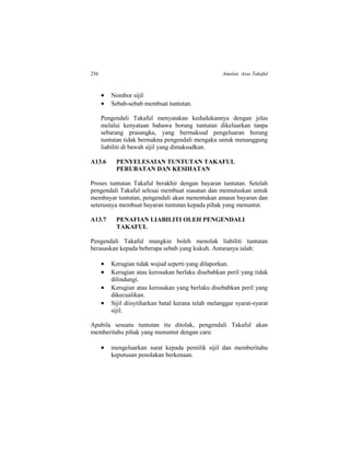 256 Amalan Asas Takaful
 Nombor sijil
 Sebab-sebab membuat tuntutan.
Pengendali Takaful menyatakan kedudukannya dengan jelas
melalui kenyataan bahawa borang tuntutan dikeluarkan tanpa
sebarang prasangka, yang bermaksud pengeluaran borang
tuntutan tidak bermakna pengendali mengaku untuk menanggung
liabiliti di bawah sijil yang dimaksudkan.
A13.6 PENYELESAIAN TUNTUTAN TAKAFUL
PERUBATAN DAN KESIHATAN
Proses tuntutan Takaful berakhir dengan bayaran tuntutan. Setelah
pengendali Takaful selesai membuat siasatan dan memutuskan untuk
membayar tuntutan, pengendali akan menentukan amaun bayaran dan
seterusnya membuat bayaran tuntutan kepada pihak yang menuntut.
A13.7 PENAFIAN LIABILITI OLEH PENGENDALI
TAKAFUL
Pengendali Takaful mungkin boleh menolak liabiliti tuntutan
berasaskan kepada beberapa sebab yang kukuh. Antaranya ialah:
 Kerugian tidak wujud seperti yang dilaporkan.
 Kerugian atau kerosakan berlaku disebabkan peril yang tidak
dilindungi.
 Kerugian atau kerosakan yang berlaku disebabkan peril yang
dikecualikan.
 Sijil diisytiharkan batal kerana telah melanggar syarat-syarat
sijil.
Apabila sesuatu tuntutan itu ditolak, pengendali Takaful akan
memberitahu pihak yang menuntut dengan cara:
 mengeluarkan surat kepada pemilik sijil dan memberitahu
keputusan penolakan berkenaan.
 