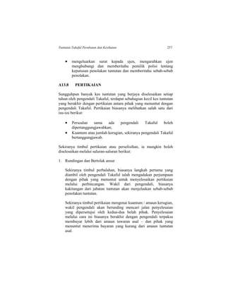 Tuntutan Takaful Perubatan dan Kesihatan 257
 mengeluarkan surat kepada ejen, mengarahkan ejen
menghubungi dan memberitahu pemilik polisi tentang
keputusan penolakan tuntutan dan memberitahu sebab-sebab
penolakan.
A13.8 PERTIKAIAN
Sungguhpun banyak kes tuntutan yang berjaya diselesaikan setiap
tahun oleh pengendali Takaful, terdapat sebahagian kecil kes tuntutan
yang berakhir dengan pertikaian antara pihak yang menuntut dengan
pengendali Takaful. Pertikaian biasanya melibatkan salah satu dari
isu-isu berikut:
 Persoalan sama ada pengendali Takaful boleh
dipertanggungjawabkan;
 Kuantum atau jumlah kerugian, sekiranya pengendali Takaful
bertanggungjawab.
Sekiranya timbul pertikaian atau perselisihan, ia mungkin boleh
diselesaikan melalui saluran-saluran berikut:
1. Rundingan dan Bertolak ansur
Sekiranya timbul perbalahan, biasanya langkah pertama yang
diambil oleh pengendali Takaful ialah mengadakan perjumpaan
dengan pihak yang menuntut untuk menyelesaikan pertikaian
melalui perbincangan. Wakil dari pengendali, biasanya
kakitangan dari jabatan tuntutan akan menjelaskan sebab-sebab
penolakan tuntutan.
Sekiranya timbul pertikaian mengenai kuantum / amaun kerugian,
wakil pengendali akan berunding mencari jalan penyelesaian
yang dipersetujui oleh kedua-dua belah pihak. Penyelesaian
melalui cara ini biasanya berakhir dengan pengendali terpaksa
membayar lebih dari amaun tawaran asal – dan pihak yang
menuntut menerima bayaran yang kurang dari amaun tuntutan
asal.
 