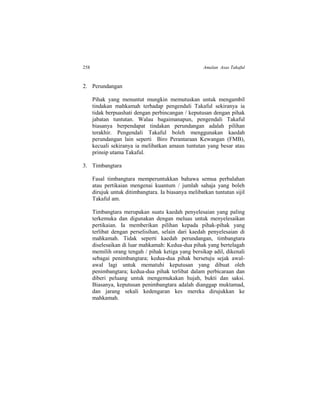 258 Amalan Asas Takaful
2. Perundangan
Pihak yang menuntut mungkin memutuskan untuk mengambil
tindakan mahkamah terhadap pengendali Takaful sekiranya ia
tidak berpuashati dengan perbincangan / keputusan dengan pihak
jabatan tuntutan. Walau bagaimanapun, pengendali Takaful
biasanya berpendapat tindakan perundangan adalah pilihan
terakhir. Pengendali Takaful boleh menggunakan kaedah
perundangan lain seperti Biro Perantaraan Kewangan (FMB),
kecuali sekiranya ia melibatkan amaun tuntutan yang besar atau
prinsip utama Takaful.
3. Timbangtara
Fasal timbangtara memperuntukkan bahawa semua perbalahan
atau pertikaian mengenai kuantum / jumlah sahaja yang boleh
dirujuk untuk ditimbangtara. Ia biasanya melibatkan tuntutan sijil
Takaful am.
Timbangtara merupakan suatu kaedah penyelesaian yang paling
terkemuka dan digunakan dengan meluas untuk menyelesaikan
pertikaian. Ia memberikan pilihan kepada pihak-pihak yang
terlibat dengan perselisihan, selain dari kaedah penyelesaian di
mahkamah. Tidak seperti kaedah perundangan, timbangtara
diselesaikan di luar mahkamah: Kedua-dua pihak yang bertelagah
memilih orang tengah / pihak ketiga yang bersikap adil, dikenali
sebagai penimbangtara; kedua-dua pihak bersetuju sejak awal-
awal lagi untuk mematuhi keputusan yang dibuat oleh
penimbangtara; kedua-dua pihak terlibat dalam perbicaraan dan
diberi peluang untuk mengemukakan hujah, bukti dan saksi.
Biasanya, keputusan penimbangtara adalah dianggap muktamad,
dan jarang sekali kedengaran kes mereka dirujukkan ke
mahkamah.
 