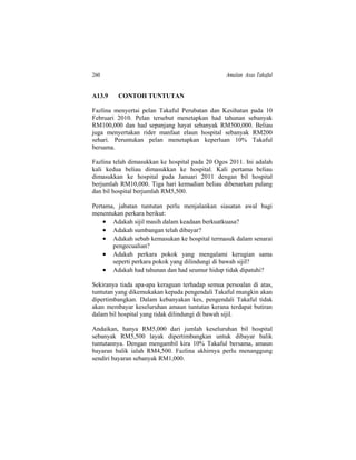 260 Amalan Asas Takaful
A13.9 CONTOH TUNTUTAN
Fazlina menyertai pelan Takaful Perubatan dan Kesihatan pada 10
Februari 2010. Pelan tersebut menetapkan had tahunan sebanyak
RM100,000 dan had sepanjang hayat sebanyak RM500,000. Beliau
juga menyertakan rider manfaat elaun hospital sebanyak RM200
sehari. Peruntukan pelan menetapkan keperluan 10% Takaful
bersama.
Fazlina telah dimasukkan ke hospital pada 20 Ogos 2011. Ini adalah
kali kedua beliau dimasukkan ke hospital. Kali pertama beliau
dimasukkan ke hospital pada Januari 2011 dengan bil hospital
berjumlah RM10,000. Tiga hari kemudian beliau dibenarkan pulang
dan bil hospital berjumlah RM5,500.
Pertama, jabatan tuntutan perlu menjalankan siasatan awal bagi
menentukan perkara berikut:
 Adakah sijil masih dalam keadaan berkuatkuasa?
 Adakah sumbangan telah dibayar?
 Adakah sebab kemasukan ke hospital termasuk dalam senarai
pengecualian?
 Adakah perkara pokok yang mengalami kerugian sama
seperti perkara pokok yang dilindungi di bawah sijil?
 Adakah had tahunan dan had seumur hidup tidak dipatuhi?
Sekiranya tiada apa-apa keraguan terhadap semua persoalan di atas,
tuntutan yang dikemukakan kepada pengendali Takaful mungkin akan
dipertimbangkan. Dalam kebanyakan kes, pengendali Takaful tidak
akan membayar keseluruhan amaun tuntutan kerana terdapat butiran
dalam bil hospital yang tidak dilindungi di bawah sijil.
Andaikan, hanya RM5,000 dari jumlah keseluruhan bil hospital
sebanyak RM5,500 layak dipertimbangkan untuk dibayar balik
tuntutannya. Dengan mengambil kira 10% Takaful bersama, amaun
bayaran balik ialah RM4,500. Fazlina akhirnya perlu menanggung
sendiri bayaran sebanyak RM1,000.
 