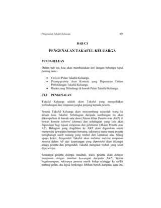 Pengenalan Takaful Keluarga 439
BAB C1
PENGENALAN TAKAFUL KELUARGA
PENDAHULUAN
Dalam bab ini, kita akan membiasakan diri dengan beberapa tajuk
penting iaitu:-
 Ciri-ciri Pelan Takaful Keluarga.
 Prinsip-prinsip Asas Kontrak yang Digunakan Dalam
Perlindungan Takaful Keluarga.
 Risiko yang Dilindungi di bawah Pelan Takaful Keluarga.
C1.1 PENGENALAN
Takaful Keluarga adalah skim Takaful yang menyediakan
perlindungan dan simpanan jangka panjang kepada peserta.
Peserta Takaful Keluarga akan menyumbang sejumlah wang ke
dalam dana Takaful. Sebahagian daripada sumbangan itu akan
dikumpulkan di bawah satu dana (Akaun Khas Peserta atau AKP) di
bawah konsep tabarru' (derma) dan sebahagian yang lain akan
digunakan bagi tujuan simpanan dan pelaburan (Akaun Peserta atau
AP). Bahagian yang diagihkan ke AKP akan digunakan untuk
memenuhi kewajipan bantuan bersama, sekiranya mana-mana peserta
menghadapi nasib malang yang timbul dari kematian atau hilang
upaya kekal. Pengendali Takaful akan melabur melalui simpanan
peserta dalam AP dan keuntungan yang diperolehi akan dikongsi
antara peserta dan pengendali Takaful mengikut nisbah yang telah
dipersetujui.
Sekiranya peserta ditimpa musibah, waris peserta akan dibayar
pampasan dengan manfaat kewangan daripada AKP. Walau
bagaimanapun, sekiranya peserta masih hidup sehingga ke tarikh
matang pelan, dia layak berkongsi lebihan bersih daripada dana itu,
 