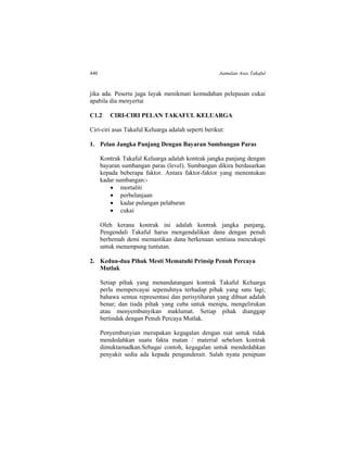 440 Aamalan Asas Takaful
jika ada. Peserta juga layak menikmati kemudahan pelepasan cukai
apabila dia menyertai
C1.2 CIRI-CIRI PELAN TAKAFUL KELUARGA
Ciri-ciri asas Takaful Keluarga adalah seperti berikut:
1. Pelan Jangka Panjang Dengan Bayaran Sumbangan Paras
Kontrak Takaful Keluarga adalah kontrak jangka panjang dengan
bayaran sumbangan paras (level). Sumbangan dikira berdasarkan
kepada beberapa faktor. Antara faktor-faktor yang menentukan
kadar sumbangan:-
 mortaliti
 perbelanjaan
 kadar pulangan pelaburan
 cukai
Oleh kerana kontrak ini adalah kontrak jangka panjang,
Pengendali Takaful harus mengendalikan dana dengan penuh
berhemah demi memastikan dana berkenaan sentiasa mencukupi
untuk menampung tuntutan.
2. Kedua-dua Pihak Mesti Mematuhi Prinsip Penuh Percaya
Mutlak
Setiap pihak yang menandatangani kontrak Takaful Keluarga
perlu mempercayai sepenuhnya terhadap pihak yang satu lagi;
bahawa semua representasi dan perisytiharan yang dibuat adalah
benar; dan tiada pihak yang cuba untuk menipu, mengelirukan
atau menyembunyikan maklumat. Setiap pihak dianggap
bertindak dengan Penuh Percaya Mutlak.
Penyembunyian merupakan kegagalan dengan niat untuk tidak
mendedahkan suatu fakta matan / material sebelum kontrak
dimuktamadkan.Sebagai contoh, kegagalan untuk mendedahkan
penyakit sedia ada kepada pengunderait. Salah nyata penipuan
 