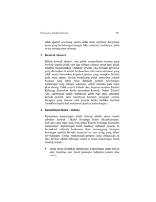 Pengenalan Takaful Keluarga 441
ialah apabila seseorang secara sedar telah membuat kenyataan
palsu yang berhubungan dengan fakta material, contohnya, salah
nyata tentang umur sebenar.
3. Kontrak Aleatori
Dalam kontrak aleatori, satu pihak menyediakan sesuatu yang
bernilai kepada pihak satu lagi sebagai tukaran untuk janji pihak
tersebut melaksanakan tindakan tertentu jika berlaku peristiwa
yang ditetapkan.Ia adalah berdasarkan nilai tawar-menawar yang
tidak setara berasaskan kepada kejadian yang mungkin berlaku
pada masa depan. Peserta berpeluang untuk menerima jumlah
bayaran yang lebih besar daripada jumlah keseluruhan
sumbangan yang dibayar sekiranya timbul tuntutan pada masa
akan datang. Tidak seperti Takaful Am, bayaran tuntutan Takaful
Keluarga ditentukan ketika permulaan kontrak. Dalam Takaful
Am, iabertujuan untuk membayar ganti rugi atau indemniti
kepada peserta, iaitu membayar tuntutan mengikut jumlah
kerugian yang dialami oleh peserta ketika berlaku musibah
(tertakluk kepada had maksimum jumlah perlindungan).
4. Kepentingan Boleh Lindung
Kewujudan kepentingan boleh lindung adalah syarat utama
sebelum kontrak Takaful Keluarga boleh dikuatkuasakan.
Individu yang ingin menyertai pelan Takaful keluarga hendaklah
mempunyai ‘kepentingan boleh lindung’ terhadap peserta. Ia
bermaksud individu berkenaan akan menanggung kerugian
kewangan apabila berlaku kematian ke atas orang yang diberi
perlindungan. Untuk menjelaskan perkara yang dinyatakan di
atas, berikut adalah beberapa situasi di mana kepentingan boleh
lindung wujud:-
 setiap orang dikatakan mempunyai kepentingan tanpa had ke
atas; hayatnya dan hayat pasangan hidupnya (suami atau
isteri);
 