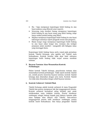 442 Aamalan Asas Takaful
 Ibu / bapa mempunyai kepentingan boleh lindung ke atas
hayat anaknya yang dibawah umur majoriti;
 Seseorang yang memberi hutang mempunyai kepentingan
boleh lindung ke atas hayat orang yang diberi hutang, tetapi
hanya setakat jumlah hutang yang diberi;
 Majikan mempunyai kepentingan boleh lindung ke atas hayat
kakitangan utamanya seperti pengarah urusan atau pengurus;
 Rakan kongsi niaga mempunyai kepentingan boleh lindung
ke atas hayat rakan kongsi lain, terutama jika terdapat
perjanjian untuk membeli / mengambil alih bahagian rakan
yang meninggal dunia.
Kepentingan boleh lindung hanya perlu wujud pada permulaan
kontrak Takaful Keluarga, iaitu apabila sijil Takaful mula
berkuatkuasa. Kontrak tersebut tidak akan batal sekiranya
kepentingan boleh lindung tidak wujud semasa membuat
tuntutan.
5. Bayaran Tuntutan Akan Menamatkan Kontrak
Perlindungan
Dalam kontrak Takaful keluarga, penyelesaian tuntutan akan
menamatkan kontrak perlindungan. Tidak seperti kontrak Takaful
am, setelah peserta menerima bayaran tuntutan, kontrak Takaful
keluarga akan ditamatkan dengan serta merta. Kontrak Takaful
Am tidak akan ditamatkan dengan sebab bayaran tuntutan.
6. Kontrak Unilateral / Sebelah Pihak
Takaful Keluarga adalah kontrak unilateral di mana Pengendali
Takaful dan peserta mempunyai hak dan tanggungjawab tertentu.
Kontrak unilateral bermaksud saling bertukar janji untuk
melaksanakan suatu tindakan tertentu. Peserta membayar
sumbangan sebagai balasan kepada janji bahawa tuntutan pada
masa hadapan akan dibayar oleh Takaful. Satu-satunya
tanggungjawab peserta ialah membayar sumbangan semasa
kontrak masih berkuatkuasa. Dan hanya pengendali Takaful
 