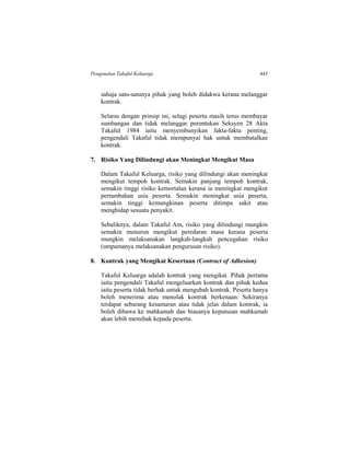 Pengenalan Takaful Keluarga 443
sahaja satu-satunya pihak yang boleh didakwa kerana melanggar
kontrak.
Selaras dengan prinsip ini, selagi peserta masih terus membayar
sumbangan dan tidak melanggar peruntukan Seksyen 28 Akta
Takaful 1984 iaitu menyembunyikan fakta-fakta penting,
pengendali Takaful tidak mempunyai hak untuk membatalkan
kontrak.
7. Risiko Yang Dilindungi akan Meningkat Mengikut Masa
Dalam Takaful Keluarga, risiko yang dilindungi akan meningkat
mengikut tempoh kontrak. Semakin panjang tempoh kontrak,
semakin tinggi risiko kemortalan kerana ia meningkat mengikut
pertambahan usia peserta. Semakin meningkat usia peserta,
semakin tinggi kemungkinan peserta ditimpa sakit atau
menghidap sesuatu penyakit.
Sebaliknya, dalam Takaful Am, risiko yang dilindungi mungkin
semakin menurun mengikut peredaran masa kerana peserta
mungkin melaksanakan langkah-langkah pencegahan risiko
(umpamanya melaksanakan pengurusan risiko).
8. Kontrak yang Mengikat Kesertaan (Contract of Adhesion)
Takaful Keluarga adalah kontrak yang mengikat. Pihak pertama
iaitu pengendali Takaful mengeluarkan kontrak dan pihak kedua
iaitu peserta tidak berhak untuk mengubah kontrak. Peserta hanya
boleh menerima atau menolak kontrak berkenaan. Sekiranya
terdapat sebarang kesamaran atau tidak jelas dalam kontrak, ia
boleh dibawa ke mahkamah dan biasanya keputusan mahkamah
akan lebih memihak kepada peserta.
 
