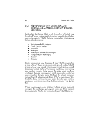 444 Aamalan Asas Takaful
C1.3 PRINSIP-PRINSIP ASAS KONTRAK YANAG
DIGUNAKAN DALAM PERLINDUNGAN TAKAFUL
KELUARGA
Berdasarkan dari konsep fikah al-asl fi al-ashya’ al-ibahah yang
bermaksud ‘semua perkara adalah dibenarkan kecuali terdapat hukum
yang melarangnya’, Takaful Keluarga menerapkan prinsip-prinsip
berikut dalam kontraknya:
 Kepentingan Boleh Lindung;
 Penuh Percaya Mutlak;
 Indemniti;
 Subrogasi;
 Perkongsian Sama RataSumbangan;
 Hampiran Sebab Terhampir;
 Tabarru’
 Waranti;
Di atas semua prinsip yang dinyatakan di atas, Takaful mengamalkan
prinsip tabarru’. Dalam proses membentuk produk-produk Takaful,
prinsip tabarru' yang menjadi prinsip dasar Syariah sentiasa menjadi
keutamaan kontrak. Tabarru’ bermaksud menderma, menyumbang
atau memberi sesuatu. Setiap peserta bersetuju untuk menderma
sebahagian daripada sumbangannya untuk membantu peserta lain
yang mengalami kerugian yang dilindungi. Ia sebagai memenuhi
tuntutan Syari’ah sebagaimana di dalam al-Qur’an menyatakan: “Dan
hendaklah kamu bertolong-tolongan dalam kebaikan dan bertakwa
dan jangan kamu tolong-menolong di dalam kejahatan” (Al-Qur’an,
5:2)
Walau bagaimanapun, perlu difahami bahawa prinsip indemniti,
subrogasi dan sumbangan perkongsian sama rata lebih menepati
kehendak amalan Takaful Am berbanding dengan Takaful keluarga.
 