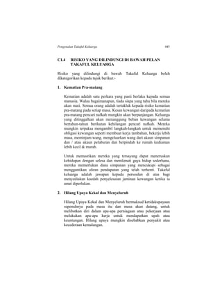 Pengenalan Takaful Keluarga 445
C1.4 RISIKO YANG DILINDUNGI DI BAWAH PELAN
TAKAFUL KELUARGA
Risiko yang dilindungi di bawah Takaful Keluarga boleh
dikategorikan kepada tajuk berikut:-
1. Kematian Pra-matang
Kematian adalah satu perkara yang pasti berlaku kepada semua
manusia. Walau bagaimanapun, tiada siapa yang tahu bila mereka
akan mati. Semua orang adalah tertakluk kepada risiko kematian
pra-matang pada setiap masa. Kesan kewangan daripada kematian
pra-matang pencari nafkah mungkin akan berpanjangan. Keluarga
yang ditinggalkan akan menanggung beban kewangan selama
bertahun-tahun berikutan kehilangan pencari nafkah. Mereka
mungkin terpaksa mengambil langkah-langkah untuk memenuhi
obligasi kewangan seperti membuat kerja tambahan, bekerja lebih
masa, meminjam wang, mengeluarkan wang dari akaun simpanan
dan / atau akaun pelaburan dan berpindah ke rumah kediaman
lebih kecil & murah.
Untuk memastikan mereka yang tersayang dapat meneruskan
kehidupan dengan selesa dan menikmati gaya hidup sederhana,
mereka memerlukan dana simpanan yang mencukupi sebagai
menggantikan aliran pendapatan yang telah terhenti. Takaful
keluarga adalah jawapan kepada persoalan di atas bagi
menyediakan kaedah penyelesaian jaminan kewangan ketika ia
amat diperlukan.
2. Hilang Upaya Kekal dan Menyeluruh
Hilang Upaya Kekal dan Menyeluruh bermaksud ketidakupayaan
sepenuhnya pada masa itu dan masa akan datang, untuk
melibatkan diri dalam apa-apa perniagaan atau pekerjaan atau
melakukan apa-apa kerja untuk mendapatkan upah atau
keuntungan. Hilang upaya mungkin disebabkan penyakit atau
kecederaan kemalangan.
 