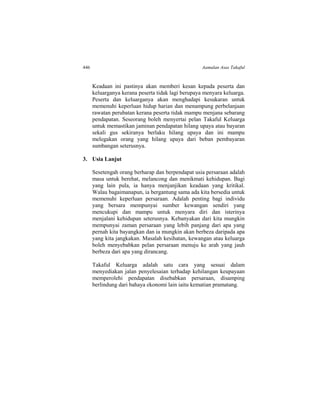 446 Aamalan Asas Takaful
Keadaan ini pastinya akan memberi kesan kepada peserta dan
keluarganya kerana peserta tidak lagi berupaya menyara keluarga.
Peserta dan keluarganya akan menghadapi kesukaran untuk
memenuhi keperluan hidup harian dan menampung perbelanjaan
rawatan perubatan kerana peserta tidak mampu menjana sebarang
pendapatan. Seseorang boleh menyertai pelan Takaful Keluarga
untuk memastikan jaminan pendapatan hilang upaya atau bayaran
sekali gus sekiranya berlaku hilang upaya dan ini mampu
melegakan orang yang hilang upaya dari beban pembayaran
sumbangan seterusnya.
3. Usia Lanjut
Sesetengah orang berharap dan berpendapat usia persaraan adalah
masa untuk berehat, melancong dan menikmati kehidupan. Bagi
yang lain pula, ia hanya menjanjikan keadaan yang kritikal.
Walau bagaimanapun, ia bergantung sama ada kita bersedia untuk
memenuhi keperluan persaraan. Adalah penting bagi individu
yang bersara mempunyai sumber kewangan sendiri yang
mencukupi dan mampu untuk menyara diri dan isterinya
menjalani kehidupan seterusnya. Kebanyakan dari kita mungkin
mempunyai zaman persaraan yang lebih panjang dari apa yang
pernah kita bayangkan dan ia mungkin akan berbeza daripada apa
yang kita jangkakan. Masalah kesihatan, kewangan atau keluarga
boleh menyebabkan pelan persaraan menuju ke arah yang jauh
berbeza dari apa yang dirancang.
Takaful Keluarga adalah satu cara yang sesuai dalam
menyediakan jalan penyelesaian terhadap kehilangan keupayaan
memperolehi pendapatan disebabkan persaraan, disamping
berlindung dari bahaya ekonomi lain iaitu kematian pramatang.
 
