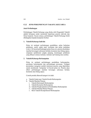 448 Amalan Asas Takaful
C2.2 JENIS PERLINDUNGAN TAKAFUL KELUARGA
Jenis Perlindungan
Perlindungan Takaful Keluarga yang direka oleh Pengendali Takaful
adalah bertujuan untuk memenuhi keperluan peserta individu dan
firma korporat. Secara amnya, perlindungan Takaful Keluarga boleh
dibahagikan kepada kumpulan berikut:
1. Takaful Keluarga Individu
Pelan ini meliputi perlindungan pendidikan, pelan berkaitan
pelaburan, anuiti, gadai janji, kesihatan dan pelan tambahan
(rider). Di bawah perlindungan pelan biasa ini, peserta disediakan
manfaat kewangan sekiranya berlaku kematian atau hilang upaya,
simpanan (pelaburan) jangka panjang, keuntungan pelaburan
yang dibayar semasa tuntutan, tuntutan sijil matang atau serahan.
2. Takaful Keluarga Berkumpulan
Pelan ini meliputi perlindungan pendidikan berkumpulan,
perubatan berkumpulan dan perlindungan persaraan. Terdapat
peruntukan mengenai jumlah minimum peserta yang diperlukan
untuk membentuk ‘kumpulan’ di bawah pelan ini. Peserta akan
diberi perlindungan manfaat kewangan sekiranya berlaku
kematian atau hilang upaya.
Contoh produk dibawah kategori ini ialah:
a. Takaful Gadai janji Takaful Kredit Berkumpulan
b. Takaful Manfaat Pekerja
i. Takaful Bertempoh Berkumpulan
ii. Takaful Kematian Berkumpulan
iii. Takaful Penghospitalan & Pembedahan Berkumpulan
iv. Takaful Manfaat Bukan-Pekerja
v. Skim Takaful Komprehensif Berkumpulan
 