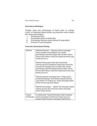 Pelan Takaful Keluarga 459
Jenis-jenis perlindungan
Terdapat empat jenis perlindungan di bawah pelan ini (sebagai
contoh, ia bergantung kepada kaedah yang digunakan untuk mengira
baki amaun perlindungan):
i. Perlindungan Paras
ii. Perlindungan Menyusut Kadar Rata
iii. Perlindungan Menyusut Kadar Majmuk (Compounded)
iv. Peraturan 78 atau Perangkaan
Terma dan Syarat-Syarat Penting
Manfaat Manfaat Kematian – sekiranya peserta meninggal
dunia mengikut terma didalam sijil, jumlah
perlindungan ditambah dengan baki di dalam Akaun
Peserta akan dibayar sekali gus kepada penerima yang
berhak (grantee).
Manfaat hilang upaya kekal dan menyeluruh –
sekiranya peserta mengalami hilang upaya kekal dan
menyeluruh mengikut terma di dalam sijil, jumlah
perlindungan ditambah dengan baki di dalam Akaun
Peserta akan dibayar sekali gus kepada penerima yang
berhak (grantee).
Sekiranya peserta meninggal dunia / hilang upaya,
jumlah perlindungan akan dibayar kepada penerima
yang berhak. Di samping itu, amaun terkumpul dalam
Akaun Peserta juga akan dibayar.
Manfaat Kematangan – Apabila sijil mencapai tempoh
matang, peserta akan menerima amaun terkumpul
dalam Akaun Peserta.
Amaun
Sumbangan
Ia adalah pelan Takaful bertempoh untuk kumpulan
peserta (peminjam) institusi kewangan (grantee),
dengan kaedah bayaran sumbangan yang berbeza.
 