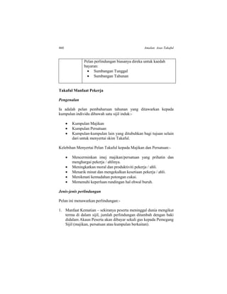 460 Amalan Asas Takaful
Pelan perlindungan biasanya direka untuk kaedah
bayaran:
 Sumbangan Tunggal
 Sumbangan Tahunan
Takaful Manfaat Pekerja
Pengenalan
Ia adalah pelan pembaharuan tahunan yang ditawarkan kepada
kumpulan individu dibawah satu sijil induk:-
 Kumpulan Majikan
 Kumpulan Persatuan
 Kumpulan-kumpulan lain yang ditubuhkan bagi tujuan selain
dari untuk menyertai skim Takaful.
Kelebihan Menyertai Pelan Takaful kepada Majikan dan Persatuan:-
 Mencerminkan imej majikan/persatuan yang prihatin dan
menghargai pekerja / ahlinya.
 Meningkatkan moral dan produktiviti pekerja / ahli.
 Menarik minat dan mengekalkan kesetiaan pekerja / ahli.
 Menikmati kemudahan potongan cukai.
 Memenuhi keperluan rundingan hal ehwal buruh.
Jenis-jenis perlindungan
Pelan ini menawarkan perlindungan:-
1. Manfaat Kematian – sekiranya peserta meninggal dunia mengikut
terma di dalam sijil, jumlah perlindungan ditambah dengan baki
didalam Akaun Peserta akan dibayar sekali gus kepada Pemegang
Sijil (majikan, persatuan atau kumpulan berkaitan).
 