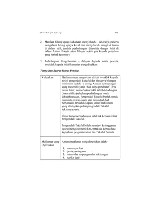 Pelan Takaful Keluarga 461
2. Manfaat hilang upaya kekal dan menyeluruh – sekiranya peserta
mengalami hilang upaya kekal dan menyeluruh mengikut terma
di dalam sijil, jumlah perlindungan ditambah dengan baki di
dalam Akaun Peserta akan dibayar sekali gus kepada penerima
yang berhak (grantee).
3. Perbelanjaan Pengebumian – dibayar kepada waris peserta,
tertakluk kepada bukti kematian yang disahkan.
Terma dan Syarat-Syarat Penting
Kelayakan Had minimum penyertaan adalah tertakluk kepada
polisi pengendali Takaful dan biasanya bilangan
minimum adalah 10 orang. Amaun perlindungan
yang melebihi syarat ‘had tanpa perubatan’ (free
cover limit) memerlukan bukti kebolehlindungan
(insurability) sebelum perlindungan boleh
dikuatkuasakan. Pengendali Takaful berhak untuk
meminda syarat-syarat dan mengubah had
berkenaan, tertakluk kepada umur maksimum
yang ditetapkan polisi pengendali Takaful,
sekiranya perlu.
Umur tamat perlindungan tertakluk kepada polisi
Pengendali Takaful.
Pengendali Takaful boleh memberi kelonggaran
syarat mengikut merit kes, tertakluk kepada had
keperluan pengunderaitan dan Takaful Semula.
Maklumat yang
Diperlukan
Antara maklumat yang diperlukan ialah:-
1. nama syarikat
2. jenis perniagaan
3. nama dan no pengenalan kakitangan
4. tarikh lahir
 