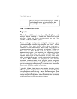 Pelan Takaful Keluarga 465
Dengan menyertakan manfaat sampingan, ia tidak
meningkatkan jumlah perlindungan tetapi akan
mengurangkan amaun dalam Akaun Peserta.
2.2.4 Pelan Tambahan (Rider)
Pengenalan
Pelan tambahan adalah sesuatu yang ditambah kepada sijil asas untuk
memberi manfaat tambahan - kadang kala memerlukan bayaran
tambahan. Peserta juga boleh menggabungkan satu set Pelan
tambahan dan disertakan dalam sijil asas.
Amaun sumbangan pastinya akan meningkat, bergantung kepada
Pelan tambahan atau gabungan Pelan tambahan yang dipilih. Lanjutan
dari manfaat diatas ialah manfaat hilang upaya menyeluruh /
sebahagian disebabkan kemalangan. Sebab-sebab hilang upaya akan
menentukan amaun bayaran atas jumlah perlindungan. Pembayaran
dibuat sama ada dalam bentuk anuiti atau bayaran sekali gus.
Walaupun tuntutan atas Pelan tambahan telah diselesaikan, manfaat
sijil asas masih kekal. Satu lagi manfaat tambahan ialah Pelan
tambahan pengecualian bayaran sumbangan. Sekiranya hilang upaya
kekal menjejaskan keupayaan peserta untuk mencari pendapatan /
sara hidup, Pelan tambahan ini mengetepikan semua bayaran
sumbangan masa akan datang. Pelan tambahan manfaat bertempoh
bertujuan menyediakan sejumlah wang tambahan, bersamaan dengan
jumlah perlindungan asas maksimum, sekiranya peserta meninggal
dunia semasa sijil dalam keadaan berkuatkuasa.
Pengendali Takaful juga menawarkan manfaat penyakit kritikal.
Sekiranya peserta ditimpa oleh mana-mana penyakit kritikal seperti
yang disenaraikan oleh pengendali Takaful, peserta berpeluang untuk
menerima bayaran pampasan. Walau bagaimanapun, sebaik sahaja
tuntutan berkenaan telah dibayar, tuntutan tambahan atas sebab yang
sama dimasa hadapan tidak akan dipertimbangkan.
 