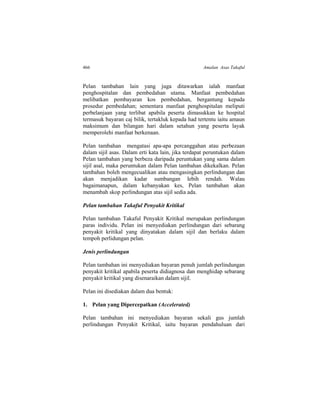 466 Amalan Asas Takaful
Pelan tambahan lain yang juga ditawarkan ialah manfaat
penghospitalan dan pembedahan utama. Manfaat pembedahan
melibatkan pembayaran kos pembedahan, bergantung kepada
prosedur pembedahan; sementara manfaat penghospitalan meliputi
perbelanjaan yang terlibat apabila peserta dimasukkan ke hospital
termasuk bayaran caj bilik, tertakluk kepada had tertentu iaitu amaun
maksimum dan bilangan hari dalam setahun yang peserta layak
memperolehi manfaat berkenaan.
Pelan tambahan mengatasi apa-apa percanggahan atau perbezaan
dalam sijil asas. Dalam erti kata lain, jika terdapat peruntukan dalam
Pelan tambahan yang berbeza daripada peruntukan yang sama dalam
sijil asal, maka peruntukan dalam Pelan tambahan dikekalkan. Pelan
tambahan boleh mengecualikan atau mengasingkan perlindungan dan
akan menjadikan kadar sumbangan lebih rendah. Walau
bagaimanapun, dalam kebanyakan kes, Pelan tambahan akan
menambah skop perlindungan atas sijil sedia ada.
Pelan tambahan Takaful Penyakit Kritikal
Pelan tambahan Takaful Penyakit Kritikal merupakan perlindungan
paras individu. Pelan ini menyediakan perlindungan dari sebarang
penyakit kritikal yang dinyatakan dalam sijil dan berlaku dalam
tempoh perlidungan pelan.
Jenis perlindungan
Pelan tambahan ini menyediakan bayaran penuh jumlah perlindungan
penyakit kritikal apabila peserta didiagnosa dan menghidap sebarang
penyakit kritikal yang disenaraikan dalam sijil.
Pelan ini disediakan dalam dua bentuk:
1. Pelan yang Dipercepatkan (Accelerated)
Pelan tambahan ini menyediakan bayaran sekali gus jumlah
perlindungan Penyakit Kritikal, iaitu bayaran pendahuluan dari
 