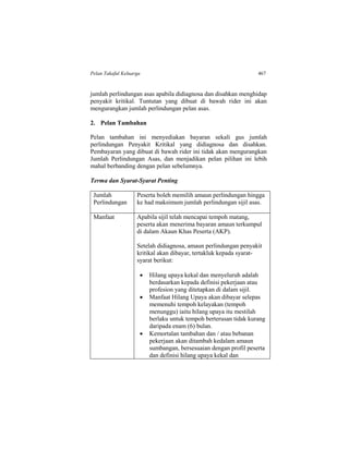 Pelan Takaful Keluarga 467
jumlah perlindungan asas apabila didiagnosa dan disahkan menghidap
penyakit kritikal. Tuntutan yang dibuat di bawah rider ini akan
mengurangkan jumlah perlindungan pelan asas.
2. Pelan Tambahan
Pelan tambahan ini menyediakan bayaran sekali gus jumlah
perlindungan Penyakit Kritikal yang didiagnosa dan disahkan.
Pembayaran yang dibuat di bawah rider ini tidak akan mengurangkan
Jumlah Perlindungan Asas, dan menjadikan pelan pilihan ini lebih
mahal berbanding dengan pelan sebelumnya.
Terma dan Syarat-Syarat Penting
Jumlah
Perlindungan
Peserta boleh memilih amaun perlindungan hingga
ke had maksimum jumlah perlindungan sijil asas.
Manfaat Apabila sijil telah mencapai tempoh matang,
peserta akan menerima bayaran amaun terkumpul
di dalam Akaun Khas Peserta (AKP).
Setelah didiagnosa, amaun perlindungan penyakit
kritikal akan dibayar, tertakluk kepada syarat-
syarat berikut:
 Hilang upaya kekal dan menyeluruh adalah
berdasarkan kepada definisi pekerjaan atau
profesion yang ditetapkan di dalam sijil.
 Manfaat Hilang Upaya akan dibayar selepas
memenuhi tempoh kelayakan (tempoh
menunggu) iaitu hilang upaya itu mestilah
berlaku untuk tempoh berterusan tidak kurang
daripada enam (6) bulan.
 Kemortalan tambahan dan / atau bebanan
pekerjaan akan ditambah kedalam amaun
sumbangan, bersesuaian dengan profil peserta
dan definisi hilang upaya kekal dan
 