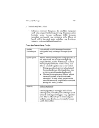 Pelan Takaful Keluarga 473
3. Manfaat Penyakit Kritikal
 Sekiranya pembayar didiagnosa dan disahkan menghidap
salah satu penyakit kritikal (seperti yang dinyatakan dalam
kontrak), semua bayaran sumbangan (tidak termasuk
tunggakan sumbangan) yang sepatutnya perlu dibayar di
bawah sijil ini (termasuk pelan tambahan yang disertakan,
sekiranya berkenaan) adalah dikecualikan.
Terma dan Syarat-Syarat Penting
Jumlah
Perlindungan
Peserta boleh memilih amaun perlindungan
sehingga ke tahap jumlah perlindungan pelan
asas.
Syarat-syarat Apabila pembayar mengalami hilang upaya kekal
dan menyeluruh atau didiagnosa menghidap
penyakit kritikal, Jumlah Perlindungan Manfaat
Pembayar (Payor Benefits Sum Covered) akan
dibayar tertakluk kepada syarat-syarat berikut:
 Hilang upaya kekal dan menyeluruh adalah
berdasarkan kepada definisi pekerjaan atau
profesion yang ditetapkan didalam sijil.
 Manfaat hilang upaya akan dibayar selepas
memenuhi tempoh kelayakan (tempoh
menunggu) di mana hilang upaya tersebut
mesti berlaku untuk tempoh berterusan tidak
kurang dari enam (6) bulan.
Manfaat Manfaat Kematian:
Sekiranya pembayar meninggal dunia kerana
sebarang sebab, semua bayaran sumbangan (tidak
termasuk sumbangan tertunggak) yang sepatutnya
perlu dibayar di bawah sijil ini (termasuk pelan
tambahan yang disertakan, sekiranya berkenaan)
adalah dikecualikan.
 
