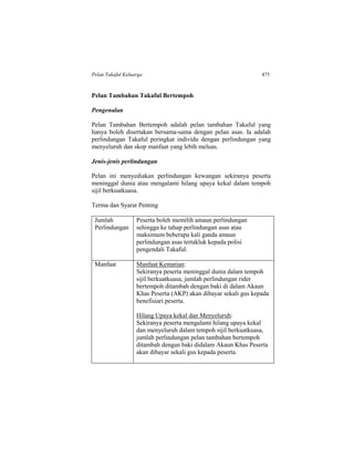 Pelan Takaful Keluarga 475
Pelan Tambahan Takaful Bertempoh
Pengenalan
Pelan Tambahan Bertempoh adalah pelan tambahan Takaful yang
hanya boleh disertakan bersama-sama dengan pelan asas. Ia adalah
perlindungan Takaful peringkat individu dengan perlindungan yang
menyeluruh dan skop manfaat yang lebih meluas.
Jenis-jenis perlindungan
Pelan ini menyediakan perlindungan kewangan sekiranya peserta
meninggal dunia atau mengalami hilang upaya kekal dalam tempoh
sijil berkuatkuasa.
Terma dan Syarat Penting
Jumlah
Perlindungan
Peserta boleh memilih amaun perlindungan
sehingga ke tahap perlindungan asas atau
maksimum beberapa kali ganda amaun
perlindungan asas tertakluk kepada polisi
pengendali Takaful.
Manfaat Manfaat Kematian:
Sekiranya peserta meninggal dunia dalam tempoh
sijil berkuatkuasa, jumlah perlindungan rider
bertempoh ditambah dengan baki di dalam Akaun
Khas Peserta (AKP) akan dibayar sekali gus kepada
benefisiari peserta.
Hilang Upaya kekal dan Menyeluruh:
Sekiranya peserta mengalami hilang upaya kekal
dan menyeluruh dalam tempoh sijil berkuatkuasa,
jumlah perlindungan pelan tambahan bertempoh
ditambah dengan baki didalam Akaun Khas Peserta
akan dibayar sekali gus kepada peserta.
 