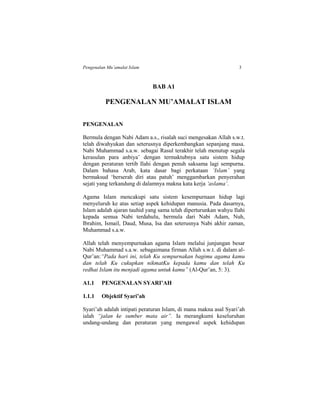 Pengenalan Mu’amalat Islam 3
BAB A1
PENGENALAN MU’AMALAT ISLAM
PENGENALAN
Bermula dengan Nabi Adam a.s., risalah suci mengesakan Allah s.w.t.
telah diwahyukan dan seterusnya diperkembangkan sepanjang masa.
Nabi Muhammad s.a.w. sebagai Rasul terakhir telah menutup segala
kerasulan para anbiya’ dengan termaktubnya satu sistem hidup
dengan peraturan tertib Ilahi dengan penuh saksama lagi sempurna.
Dalam bahasa Arab, kata dasar bagi perkataan ‘Islam’ yang
bermaksud ‘berserah diri atau patuh’ menggambarkan penyerahan
sejati yang terkandung di dalamnya makna kata kerja ‘aslama’.
Agama Islam mencakupi satu sistem kesempurnaan hidup lagi
menyeluruh ke atas setiap aspek kehidupan manusia. Pada dasarnya,
Islam adalah ajaran tauhid yang sama telah diperturunkan wahyu Ilahi
kepada semua Nabi terdahulu, bermula dari Nabi Adam, Nuh,
Ibrahim, Ismail, Daud, Musa, Isa dan seterusnya Nabi akhir zaman,
Muhammad s.a.w.
Allah telah menyempurnakan agama Islam melalui junjungan besar
Nabi Muhammad s.a.w. sebagaimana firman Allah s.w.t. di dalam al-
Qur’an:“Pada hari ini, telah Ku sempurnakan bagimu agama kamu
dan telah Ku cukupkan nikmatKu kepada kamu dan telah Ku
redhai Islam itu menjadi agama untuk kamu” (Al-Qur’an, 5: 3).
A1.1 PENGENALAN SYARI’AH
1.1.1 Objektif Syari’ah
Syari’ah adalah intipati peraturan Islam, di mana makna asal Syari’ah
ialah “jalan ke sumber mata air”. Ia merangkumi keseluruhan
undang-undang dan peraturan yang mengawal aspek kehidupan
 