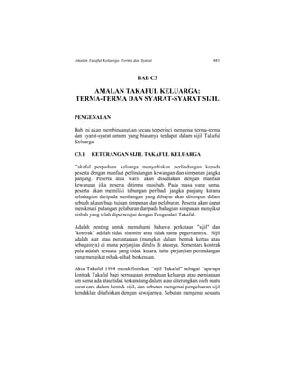 Amalan Takaful Keluarga: Terma dan Syarat 481
BAB C3
AMALAN TAKAFUL KELUARGA:
TERMA-TERMA DAN SYARAT-SYARAT SIJIL
PENGENALAN
Bab ini akan membincangkan secara terperinci mengenai terma-terma
dan syarat-syarat umum yang biasanya terdapat dalam sijil Takaful
Keluarga.
C3.1 KETERANGAN SIJIL TAKAFUL KELUARGA
Takaful perpaduan keluarga menyediakan perlindungan kepada
peserta dengan manfaat perlindungan kewangan dan simpanan jangka
panjang. Peserta atau waris akan disediakan dengan manfaat
kewangan jika peserta ditimpa musibah. Pada masa yang sama,
peserta akan memiliki tabungan peribadi jangka panjang kerana
sebahagian daripada sumbangan yang dibayar akan disimpan dalam
sebuah akaun bagi tujuan simpanan dan pelaburan. Peserta akan dapat
menikmati pulangan pelaburan daripada bahagian simpanan mengikut
nisbah yang telah dipersetujui dengan Pengendali Takaful.
Adalah penting untuk memahami bahawa perkataan "sijil" dan
"kontrak" adalah tidak sinonim atau tidak sama pegertiannya. Sijil
adalah alat atau perantaraan (mungkin dalam bentuk kertas atau
sebagainya) di mana perjanjian ditulis di atasnya. Sementara kontrak
pula adalah sesuatu yang tidak ketara, iaitu perjanjian perundangan
yang mengikat pihak-pihak berkenaan.
Akta Takaful 1984 mendefinisikan “sijil Takaful” sebagai “apa-apa
kontrak Takaful bagi perniagaan perpaduan keluarga atau perniagaan
am sama ada atau tidak terkandung dalam atau diterangkan oleh suatu
surat cara dalam bentuk sijil, dan sebutan mengenai pengeluaran sijil
hendaklah ditafsirkan dengan sewajarnya. Sebutan mengenai sesuatu
 