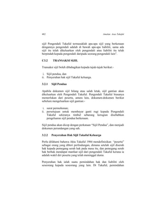 482 Amalan Asas Takaful
sijil Pengendali Takaful termasuklah apa-apa sijil yang berkenaan
dengannya pengendali adalah di bawah apa-apa liabiliti, sama ada
sijil itu telah dikeluarkan oleh pengendali atau liabiliti itu telah
berpindah kepada pengendali daripada seorang pengendali lain”.
C3.2 TRANSAKSI SIJIL
Transaksi sijil boleh dibahagikan kepada tajuk-tajuk berikut:-
i. Sijil pendua, dan
ii. Penyerahan hak sijil Takaful keluarga.
3.2.1 Sijil Pendua
Apabila dokumen sijil hilang atau salah letak, sijil gantian akan
dikeluarkan oleh Pengendali Takaful. Pengendali Takaful biasanya
memerlukan dari peserta, antara lain, dokumen-dokumen berikut
sebelum mengeluarkan sijil gantian:-
i. surat permohonan;
ii. persetujuan untuk membayar ganti rugi kepada Pengendali
Takaful sekiranya timbul sebarang kerugian disebabkan
pengeluaran sijil pendua berkenaan.
Sijil pendua akan dicop dengan perkataan “Sijil Pendua”, dan menjadi
dokumen perundangan yang sah.
3.2.2 Penyerahan Hak Sijil Takaful Keluarga
Perlu difahami bahawa Akta Takaful 1984 mendefinisikan “peserta”
sebagai orang yang diberi perlindungan, dimana setelah sijil diserah
hak kepada pemegang serah hak pada masa itu, dan pemegang serah
hak berhak mendapat manfaat sijil dari pengendali Takaful kerana ia
adalah wakil diri peserta yang telah meninggal dunia.
Penyerahan hak ialah suatu pemindahan hak dan liabiliti oleh
seseorang kepada seseorang yang lain. Di Takaful, pemindahan
 