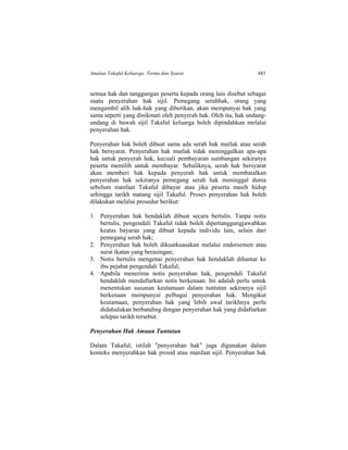 Amalan Takaful Keluarga: Terma dan Syarat 483
semua hak dan tanggungan peserta kepada orang lain disebut sebagai
suatu penyerahan hak sijil. Pemegang serahhak, orang yang
mengambil alih hak-hak yang diberikan, akan mempunyai hak yang
sama seperti yang dinikmati oleh penyerah hak. Oleh itu, hak undang-
undang di bawah sijil Takaful keluarga boleh dipindahkan melalui
penyerahan hak.
Penyerahan hak boleh dibuat sama ada serah hak mutlak atau serah
hak bersyarat. Penyerahan hak mutlak tidak meninggalkan apa-apa
hak untuk penyerah hak, kecuali pembayaran sumbangan sekiranya
peserta memilih untuk membayar. Sebaliknya, serah hak bersyarat
akan memberi hak kepada penyerah hak untuk membatalkan
penyerahan hak sekiranya pemegang serah hak meninggal dunia
sebelum manfaat Takaful dibayar atau jika peserta masih hidup
sehingga tarikh matang sijil Takaful. Proses penyerahan hak boleh
dilakukan melalui prosedur berikut:
1. Penyerahan hak hendaklah dibuat secara bertulis. Tanpa notis
bertulis, pengendali Takaful tidak boleh dipertanggungjawabkan
keatas bayaran yang dibuat kepada individu lain, selain dari
pemegang serah hak;
2. Penyerahan hak boleh dikuatkuasakan melalui endorsemen atau
surat ikatan yang berasingan;
3. Notis bertulis mengenai penyerahan hak hendaklah dihantar ke
ibu pejabat pengendali Takaful;
4. Apabila menerima notis penyerahan hak, pengendali Takaful
hendaklah mendaftarkan notis berkenaan. Ini adalah perlu untuk
menentukan susunan keutamaan dalam tuntutan sekiranya sijil
berkenaan mempunyai pelbagai penyerahan hak. Mengikut
keutamaan, penyerahan hak yang lebih awal tarikhnya perlu
didahulukan berbanding dengan penyerahan hak yang didaftarkan
selepas tarikh tersebut.
Penyerahan Hak Amaun Tuntutan
Dalam Takaful, istilah "penyerahan hak" juga digunakan dalam
konteks menyerahkan hak prosid atau manfaat sijil. Penyerahan hak
 