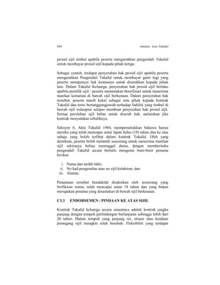484 Amalan Asas Takaful
prosid sijil timbul apabila peserta mengarahkan pengendali Takaful
untuk membayar prosid sijil kepada pihak ketiga.
Sebagai contoh, terdapat penyerahan hak prosid sijil apabila peserta
mengarahkan Pengendali Takaful untuk membayar ganti rugi yang
peserta mempunyai hak keatasnya untuk diserahkan kepada pihak
lain. Dalam Takaful Keluarga, penyerahan hak prosid sijil berlaku
apabila pemilik sijil / peserta menamakan benefisiari untuk menerima
manfaat kematian di bawah sijil berkenaan. Dalam penyerahan hak
tersebut, peserta masih kekal sebagai satu pihak kepada kontrak
Takaful dan terus bertanggungjawab terhadap liabiliti yang timbul di
bawah sijil walaupun selepas membuat penyerahan hak prosid sijil.
Semua perolehan sijil bebas untuk diserah hak, melainkan jika
kontrak menyatakan sebaliknya.
Seksyen 6, Akta Takaful 1984, memperuntukkan bahawa hanya
mereka yang telah mencapai umur lapan belas (18) tahun dan ke atas
sahaja yang boleh terlibat dalam kontrak Takaful. Oleh yang
demikian, peserta boleh melantik seseorang untuk menerima manfaat
sijil sekiranya beliau meninggal dunia, dengan memberitahu
pengendali Takaful secara bertulis mengenai butir-butir penama
berikut:
i. Nama dan tarikh lahir,
ii. No kad pengenalan atau no sijil kelahiran, dan
iii. Alamat.
Penamaan tersebut hendaklah disaksikan oleh seseorang yang
berfikiran waras, telah mencapai umur 18 tahun dan yang bukan
merupakan penama yang dinamakan di bawah sijil berkenaan.
C3.3 ENDORSEMEN / PINDAAN KE ATAS SIJIL
Kontrak Takaful keluarga secara umumnya adalah kontrak jangka
panjang dengan tempoh perlindungan berlanjutan sehingga lebih dari
20 tahun. Dalam tempoh yang panjang ini, situasi atau keadaan
pemegang sijil mungkin telah berubah. Fleksibiliti yang terdapat
 