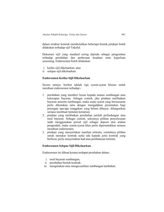 Amalan Takaful Keluarga: Terma dan Syarat 485
dalam struktur kontrak membolehkan beberapa bentuk pindaan boleh
dilakukan terhadap sijil Takaful.
Dokumen sijil yang standard sering dipinda sebagai pengesahan
terhadap perubahan dan perbezaan keadaan serta keperluan
seseorang. Endorsemen boleh dilakukan:
i. ketika sijil dikeluarkan, atau
ii. selepas sijil dikeluarkan.
Endorsemen Ketika Sijil Dikeluarkan
Secara amnya, berikut adalah tiga syarat-syarat khusus untuk
membuat endorsemen terhadap:-
1. perubahan yang memberi kesan kepada amaun sumbangan atau
kekerapan bayaran. Sebagai contoh, jika pindaan melibatkan
bayaran ansuran sumbangan, maka suatu syarat yang bersesuaian
perlu dikenakan iaitu dengan mengadakan peruntukan bagi
potongan apa-apa tunggakan yang belum dibayar, dilangsaikan
semasa membuat tuntutan kematian;
2. pindaan yang melibatkan perubahan jumlah perlindungan atau
mod bayaran. Sebagai contoh, sekiranya pilihan penyelesaian
ialah menggunakan prosid sijil sebagai deposit atas arahan
pengendali, maka syarat-syarat khas perlu diperuntukkan semasa
membuat endorsemen;
3. pindaan yang menyertakan manfaat tertentu, contohnya pilihan
untuk menukar kontrak sedia ada kepada jenis kontrak yang
berbeza; perlu menyertakan had atau pembatasan tertentu.
Endorsemen Selepas Sijil Dikeluarkan
Endorsemen ini dibuat kerana terdapat perubahan dalam:
i. mod bayaran sumbangan;
ii. perubahan bentuk kontrak;
iii. mengenakan atau mengecualikan sumbangan tambahan.
 