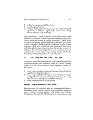Amalan Takaful Keluarga: Terma dan Syarat 487
7. pindaan kontrak kepada sijil jelas dibayar;
8. perubahan pelan Takaful;
9. penepian sumbangan tambahan apabila peserta tidak lagi terdedah
kepada risiko tambahan, seperti hobi, aktiviti masa lapang
dan/atau pekerjaan yang merbahaya.
Setiap pengendali Takaful mempunyai prosedurnya sendiri untuk
meminda sijil. Biasanya, dokumen sijil dan permohonan bertulis dari
peserta hendaklah dihantar ke pejabat pengendali Takaful kerana
perubahan tersebut akan dimasukkan ke dalam dokumen sijil. Apabila
pejabat Pengendali Takaful menerima permohonan bertulis, ia akan
menyemak rekod notis serahan hak untuk mengetahui sama ada ia
melibatkan pihak ketiga yang mempunyai kepentingan ke atas sijil
berkenaan, dan kebenaran dari pihak berkenaan hendaklah diperolehi
terlebih dahulu kerana ianya sangat penting. Pengendali Takaful
kemudiannya akan mengemaskinikan rekod berkaitan.
C3.4 KEISTIMEWAAN DAN SYARAT-SYARAT
Pembayaran jumlah perlindungan adalah tertakluk kepada pemenuhan
syarat-syarat tertentu yang dinyatakan dalam sijil Takaful Keluarga.
Syarat-syarat sijil secara umumnya boleh dikelaskan kepada tiga
kumpulan:-
1. Syarat yang menambah manfaat perlindungan. Syarat berkenaan
juga dikenali sebagai kemudahan;
2. Syarat yang menghadkan skop perlindungan. Ia dikenali sebagai
syarat pembatasan dan secara umumnya ia melibatkan risiko yang
tidak diambilkira dalam pengiraan kadar sumbangan;
3. Syarat yang menerangkan ciri-ciri kontrak
Tempoh Tenggang Sumbangan (grace period)
Tempoh selama tiga puluh hari (atau satu bulan kalendar) biasanya
dibenarkan sebagai tempoh tenggang bagi pembayaran sumbangan
secara tahunan, setengah-tahunan, suku-tahunan dan bulanan.
Perlindungan di bawah sijil Takaful akan terus berkuatkuasa semasa
 