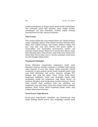 488 Amalan Asas Takaful
tempoh pertangguhan ini dengan amaun penuh jumlah perlindungan.
Jika sumbangan masih tidak dijelaskan dalam tempoh tersebut,
perlindungan sijil akan ditamatkan, tertakluk kepada sebarang
peruntukan tak lucut hak, sekiranya berkenaan.
Nilai Serahan
Nilai serahan adalah nilai yang terdapat dalam sijil Takaful Keluarga
selepas sumbangan dibayar untuk tempoh minimum beberapa tahun.
Dalam skim Takaful keluarga, nilai serahan difahami sebagai nilai
atau wang tunai yang akan diterima oleh peserta apabila ia
'menyerahkan' atau menamatkan penyertaannya sebelum sijil
mencapai tempoh matang. Dalam hal ini, peserta akan dibayar semua
baki terkumpul dalam Akaun Peserta, tetapi tiada amaun bayaran dari
Akaun Khas Peserta (dana tabarru’) kerana sumbangan untuk akaun
ini telah dianggap sebagai derma.
Pengeluaran Sebahagian
Peserta dibenarkan mengeluarkan simpanannya sendiri untuk
digunakan sekarang, walaupun sepatutnya ia disimpan dalam tabung
untuk kegunaan di masa akan datang. Setiap pengendali Takaful
mempunyai set garis panduan mereka sendiri mengenai jumlah wang
yang boleh dikeluarkan oleh peserta. Biasanya sehingga 50%
daripada baki yang ada dalam Akaun Peserta boleh dibuat
pengeluaran sebahagian. Sudah tentu pengendali Takaful tidak
mengenakan faedah atas pengeluaran yang dibuat, kecuali caj
minimum dikenakan untuk menguruskan transaksi berkenaan. Peserta
boleh memilih untuk membayar balik atau sebaliknya atas
pengeluaran yang telah dibuat, tetapi harus diingat bahawa pulangan
pelaburan Akaun Peserta adalah bergantung kepada amaun yang
terdapat dalam akaun berkenaan.
Syarat-Syarat Tanpa Bayaran
Syarat-syarat tanpa-bayaran merupakan satu keistimewaan yang
sangat berharga kepada peserta yang menghadapi masalah untuk
 