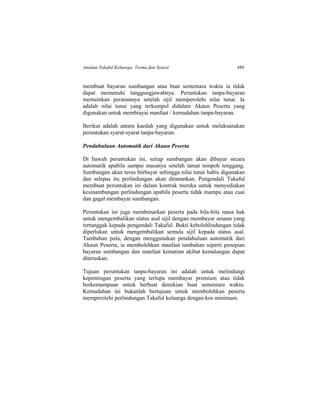 Amalan Takaful Keluarga: Terma dan Syarat 489
membuat bayaran sumbangan atau buat sementara waktu ia tidak
dapat memenuhi tanggungjawabnya. Peruntukan tanpa-bayaran
memainkan peranannya setelah sijil memperolehi nilai tunai. Ia
adalah nilai tunai yang terkumpul didalam Akaun Peserta yang
digunakan untuk membiayai manfaat / kemudahan tanpa-bayaran.
Berikut adalah antara kaedah yang digunakan untuk melaksanakan
peruntukan syarat-syarat tanpa-bayaran:
Pendahuluan Automatik dari Akaun Peserta
Di bawah peruntukan ini, setiap sumbangan akan dibayar secara
automatik apabila sampai masanya setelah tamat tempoh tenggang.
Sumbangan akan terus berbayar sehingga nilai tunai habis digunakan
dan selepas itu perlindungan akan ditamatkan. Pengendali Takaful
membuat peruntukan ini dalam kontrak mereka untuk menyediakan
kesinambungan perlindungan apabila peserta tidak mampu atau cuai
dan gagal membayar sumbangan.
Peruntukan ini juga membenarkan peserta pada bila-bila masa hak
untuk mengembalikan status asal sijil dengan membayar amaun yang
tertunggak kepada pengendali Takaful. Bukti kebolehlindungan tidak
diperlukan untuk mengembalikan semula sijil kepada status asal.
Tambahan pula, dengan menggunakan pendahuluan automatik dari
Akaun Peserta, ia membolehkan manfaat tambahan seperti penepian
bayaran sumbangan dan manfaat kematian akibat kemalangan dapat
diteruskan.
Tujuan peruntukan tanpa-bayaran ini adalah untuk melindungi
kepentingan peserta yang terlupa membayar premium atau tidak
berkemampuan untuk berbuat demikian buat sementara waktu.
Kemudahan ini bukanlah bertujuan untuk membolehkan peserta
memperolehi perlindungan Takaful keluarga dengan kos minimum.
 