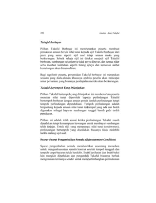 490 Amalan Asas Takaful
Takaful Berbayar
Pilihan Takaful Berbayar ini membenarkan peserta membuat
penukaran amaun bersih nilai tunai kepada sijil Takaful berbayar dari
jenis yang sama seperti sijil asal tetapi amaun muka yang
berkurangan. Sebaik sahaja sijil ini ditukar menjadi sijil Takaful
berbayar, sumbangan selanjutnya tidak perlu dibayar, dan semua rider
serta manfaat tambahan seperti hilang upaya dan kematian akibat
kemalangan akan dimansuhkan.
Bagi segelintir peserta, peruntukan Takaful berbayar ini merupakan
sesuatu yang dialu-alukan khususya apabila peserta akan mencapai
umur persaraan, yang biasanya pendapatan mereka akan berkurangan.
Takaful Bertempoh Yang Dilanjutkan
Pilihan Takaful bertempoh yang dilanjutkan ini membenarkan peserta
menukar nilai tunai diperolehi kepada perlindungan Takaful
bertempoh berbayar dengan amaun penuh jumlah perlindungan tetapi
tempoh perlindungan dipendekkan. Tempoh perlindungan adalah
bergantung kepada amaun nilai tunai terkumpul yang ada dan boleh
digunakan sebagai bayaran sumbangan tunggal bersih pada tarikh
penukaran.
Pilihan ini adalah lebih sesuai ketika perlindungan Takaful masih
diperlukan tetapi kemampuan kewangan untuk membayar sumbangan
telah terjejas. Untuk sijil yang mempunyai nilai tunai (endowmen),
perlindungan bertempoh yang disediakan biasanya tidak melebihi
tarikh matang sijil asal.
Syarat-Syarat Pengembalian Semula (Reinstatement Condition)
Syarat pengembalian semula membolehkan seseorang memohon
untuk menguatkuasakan semula kontrak setelah tempoh tangguh dan
tempoh tanpa-bayaran telah berakhir. Bukti kesihatan dan bukti-bukti
lain mungkin diperlukan dan pengendali Takaful biasanya berhak
mengenakan termanya sendiri untuk mempertimbangkan permohonan
 