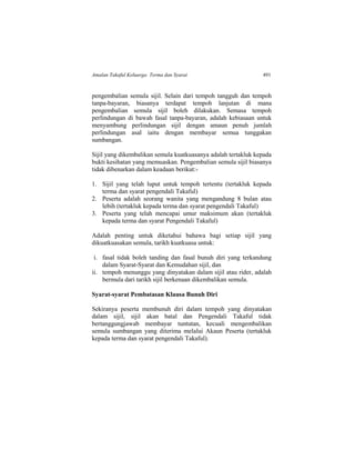 Amalan Takaful Keluarga: Terma dan Syarat 491
pengembalian semula sijil. Selain dari tempoh tangguh dan tempoh
tanpa-bayaran, biasanya terdapat tempoh lanjutan di mana
pengembalian semula sijil boleh dilakukan. Semasa tempoh
perlindungan di bawah fasal tanpa-bayaran, adalah kebiasaan untuk
menyambung perlindungan sijil dengan amaun penuh jumlah
perlindungan asal iaitu dengan membayar semua tunggakan
sumbangan.
Sijil yang dikembalikan semula kuatkuasanya adalah tertakluk kepada
bukti kesihatan yang memuaskan. Pengembalian semula sijil biasanya
tidak dibenarkan dalam keadaan berikut:-
1. Sijil yang telah luput untuk tempoh tertentu (tertakluk kepada
terma dan syarat pengendali Takaful)
2. Peserta adalah seorang wanita yang mengandung 8 bulan atau
lebih (tertakluk kepada terma dan syarat pengendali Takaful)
3. Peserta yang telah mencapai umur maksimum akan (tertakluk
kepada terma dan syarat Pengendali Takaful)
Adalah penting untuk diketahui bahawa bagi setiap sijil yang
dikuatkuasakan semula, tarikh kuatkuasa untuk:
i. fasal tidak boleh tanding dan fasal bunuh diri yang terkandung
dalam Syarat-Syarat dan Kemudahan sijil, dan
ii. tempoh menunggu yang dinyatakan dalam sijil atau rider, adalah
bermula dari tarikh sijil berkenaan dikembalikan semula.
Syarat-syarat Pembatasan Klausa Bunuh Diri
Sekiranya peserta membunuh diri dalam tempoh yang dinyatakan
dalam sijil, sijil akan batal dan Pengendali Takaful tidak
bertanggungjawab membayar tuntutan, kecuali mengembalikan
semula sumbangan yang diterima melalui Akaun Peserta (tertakluk
kepada terma dan syarat pengendali Takaful).
 