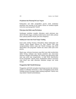 492 Amalan Asas Takaful
Perjalanan dan Menetap Di Luar Negara
Kebanyakan sijil tidak menghadkan peserta untuk melakukan
perjalanan atau menetap di luar negara. Klausa ini tertakluk kepada
terma dan syarat pengendali Takaful.
Pekerjaan dan Hobi yang Merbahaya
Sumbangan tambahan mungkin dikenakan untuk pekerjaan atau
aktiviti berisiko tinggi, contohnya lumba kereta, luncur udara, pekerja
kuari, pekerja pelantar minyak, polis dan sebagainya.
Salahnyata Umur dan Fasal Tanpa Tanding
Fasal tanpa tanding biasanya dimasukkan dalam kebanyakan sijil
Takaful, selaras dengan Seksyen 26, Akta Takaful 1984 yang
memperuntukkan bahawa tiada sijil Takaful keluarga yang boleh
dipersoalkan oleh pengendali Takaful atas alasan salah nyata umur
peserta.
Begitu juga, sekiranya kenyataan yang diberi atau tidak memberitahu
dalam borang cadangan atau laporan perubatan atau mana-mana
dokumen sehingga menyebabkan sijil Takaful yang dikeluarkan tidak
tepat atau palsu atau mengelirukan, ia tidak boleh dipertikaikan
kecuali Pengendali Takaful boleh membuktikan bahawa kenyataan
yang dibuat atau tidak diberitahu dilakukan dengan niat untuk
menipu.
Penggantian Sijil Takaful Keluarga
Penggantian sijil boleh merugikan kepentingan peserta dan sekiranya
perkara ini dibiarkan berterusan, ia akan meninggalkan kesan buruk
terhadap prestasi kewangan jangka panjang pengendali Takaful serta
imej industri Takaful keseluruhannya.
 