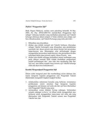 Amalan Takaful Keluarga: Terma dan Syarat 493
Definisi “Penggantian Sijil”
Bank Negara Malaysia, melalui surat pekeliling bertarikh 30 Mac
2005, No Ruj: JPI/03/2005/TO mentakrifkan Penggantian Sijil
sebagai “sebarang transaksi yang melibatkan penyertaan sijil Takaful
keluarga sekiranya dalam tempoh 12 bulan sebelum atau selepas sijil
baru dikuatkuasakan, sijil Takaful Keluarga yang sedia ada telah:-
1. Dibatalkan atau diserahkan;
2. ditukar atau diubah menjadi sijil Takaful berbayar, diteruskan
sebagai Takaful bertempoh yang dilanjutkan atau pendahuluan
automatik dari akaun peserta atau dalam bentuk lain peruntukan
tanpa-bayaran atau dikurangkan nilai perlindungan dengan
menggunakan peruntukan tanpa-bayaran, atau peruntukan dividen
terkumpul dalam dana tertentu seperti Akaun Peserta; atau
3. ditukar atau diubah sehingga menjadikan amaun sumbangan yang
perlu dibayar menjadi lebih rendah disebabkan pengurangan
jumlah perlindungan dan / atau rider atau membuang rider dari
sijil asas, atau dalam tempoh masa tertentu sijil Takaful keluarga
sedia ada akan terus berkuatkuasa”.
Kaedah Mengenalpasti Penggantian Sijil
Dalam usaha mengenal pasti dan membendung secara dalaman dan
luaran mengenai kegiatan penggantian sijil, Pengendali Takaful
dikehendaki mengambil langkah-langkah berikut:
1. melaksanakan mekanisme kawalan yang berkesan, terutamanya
perlaksanaan sistem automasi bagi mengesan kegiatan
penggantian sijil dimana sijil sedia ada dan sijil baru dikeluarkan
oleh Pengendali Takaful yang sama;
2. memasukkan soalan didalam borang cadangan, bertanyakan
samada cadangan terbarru’ ini dibuat untuk menggantikan atau
berhasrat untuk menggantikan mana-mana sijil sedia ada yang
dikeluarkan oleh Pengendali Takaful semasa atau Pengendali
Takaful lain; dan
 