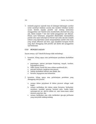 494 Amalan Asas Takaful
3. melantik pegawai sepenuh masa di kalangan kakitangan syarikat
untuk membuat tindakan susulan dan memberi khidmat nasihat
secara bertulis kepada pemilik sijil tentang keburukan
menggantikan sijil Takaful serta memberitahu alternatif lain yang
ada, dalam tempoh 7 hari dari tarikh penggantian sijil dikesan.
Dalam surat berkenaan, pengendali dikehendaki menunjukkan
jumlah nilai tunai terkumpul di bawah sijil sedia ada dan tempoh
(tahun) yang diperlukan untuk mengumpulkan jumlah nilai tunai
yang serupa dibawah sijil baru, juga tunjukkan kerugian bersih
yang akan ditanggung oleh pemilik sijil akibat dari penggantian
sijil berkenaan.
C3.5 PENGECUALIAN
Secara amnya, sijil Takaful Keluarga tidak melindungi:
1. kematian, hilang upaya atau perbelanjaan perubatan disebabkan
oleh:
a. peperangan, operasi persiapan berperang, mogok, rusuhan,
kegemparan umum;
b. tidak siuman, bunuh diri atau cubaan membunuh diri;
c. penyakit kelamin, jangkitan atau parasit;
d. mabuk disebabkan alkohol atau dadah; dan
e. bersalin, keguguran atau kehamilan.
2. kematian, hilang upaya atau perbelanjaan perubatan yang
ditanggung oleh peserta:
a. semasa dalam perjalanan di dalam pesawat sebagai anak
kapal;
b. semasa melibatkan diri dalam sukan bermotor, berbasikal,
memburu, mendaki gunung, bermain polo, lumba kuda,
melompat-ski air, aktiviti dalam air, atau mana-mana sukan
ekstrem yang lain; dan
c. semasa melakukan atau cuba melakukan apa-apa perbuatan
yang menyalahi undang-undang.
 
