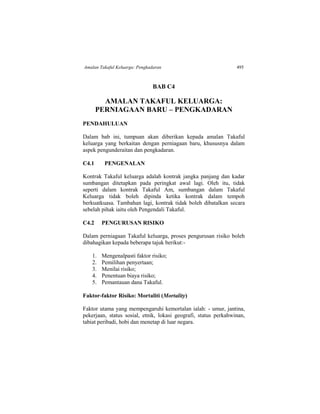 Amalan Takaful Keluarga: Pengkadaran 495
BAB C4
AMALAN TAKAFUL KELUARGA:
PERNIAGAAN BARU – PENGKADARAN
PENDAHULUAN
Dalam bab ini, tumpuan akan diberikan kepada amalan Takaful
keluarga yang berkaitan dengan perniagaan baru, khususnya dalam
aspek pengunderaitan dan pengkadaran.
C4.1 PENGENALAN
Kontrak Takaful keluarga adalah kontrak jangka panjang dan kadar
sumbangan ditetapkan pada peringkat awal lagi. Oleh itu, tidak
seperti dalam kontrak Takaful Am, sumbangan dalam Takaful
Keluarga tidak boleh dipinda ketika kontrak dalam tempoh
berkuatkuasa. Tambahan lagi, kontrak tidak boleh dibatalkan secara
sebelah pihak iaitu oleh Pengendali Takaful.
C4.2 PENGURUSAN RISIKO
Dalam perniagaan Takaful keluarga, proses pengurusan risiko boleh
dibahagikan kepada beberapa tajuk berikut:-
1. Mengenalpasti faktor risiko;
2. Pemilihan penyertaan;
3. Menilai risiko;
4. Penentuan biaya risiko;
5. Pemantauan dana Takaful.
Faktor-faktor Risiko: Mortaliti (Mortality)
Faktor utama yang mempengaruhi kemortalan ialah: - umur, jantina,
pekerjaan, status sosial, etnik, lokasi geografi, status perkahwinan,
tabiat peribadi, hobi dan menetap di luar negara.
 