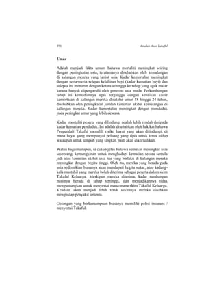 496 Amalan Asas Takaful
Umur
Adalah menjadi fakta umum bahawa mortaliti meningkat seiring
dengan peningkatan usia, terutamanya disebabkan oleh kemalangan
di kalangan mereka yang lanjut usia. Kadar kemortalan meningkat
dengan serta-merta selepas kelahiran bayi (kadar kematian bayi) dan
selepas itu menurun dengan ketara sehingga ke tahap yang agak malar
kerana banyak dipengaruhi oleh generasi usia muda. Perkembangan
tahap ini kemudiannya agak terganggu dengan kenaikan kadar
kemortalan di kalangan mereka disekitar umur 18 hingga 24 tahun,
disebabkan oleh peningkatan jumlah kematian akibat kemalangan di
kalangan mereka. Kadar kemortalan meningkat dengan mendadak
pada peringkat umur yang lebih dewasa.
Kadar mortaliti peserta yang dilindungi adalah lebih rendah daripada
kadar kematian penduduk. Ini adalah disebabkan oleh hakikat bahawa
Pengendali Takaful memilih risiko hayat yang akan dilindungi, di
mana hayat yang mempunyai peluang yang tipis untuk terus hidup
walaupun untuk tempoh yang singkat, pasti akan dikecualikan.
Walau bagaimanapun, ia cukup jelas bahawa semakin meningkat usia
seseorang, kemungkinan untuk menghadapi kematian secara semula
jadi atau kematian akibat usia tua yang berlaku di kalangan mereka
meningkat dengan begitu tinggi. Oleh itu, mereka yang berada pada
usia sedemikian biasanya akan mendapati begitu sukar, atau kadang-
kala mustahil yang mereka boleh diterima sebagai peserta dalam skim
Takaful Keluarga. Meskipun mereka diterima, kadar sumbangan
pastinya berada di tahap tertinggi, dan menjadikannya tidak
menguntungkan untuk menyertai mana-mana skim Takaful Keluarga.
Keadaan akan menjadi lebih teruk sekiranya mereka disahkan
menghidap penyakit tertentu.
Golongan yang berkemampuan biasanya memiliki polisi insurans /
menyertai Takaful.
 