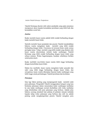 Amalan Takaful Keluarga: Pengkadaran 497
Takaful Keluarga disertai oleh sektor penduduk yang pada umumnya
mempunyai akses kepada kemudahan perubatan yang lebih baik dan
kemudahan sosial lain.
Jantina
Kadar mortaliti kaum wanita adalah lebih rendah berbanding dengan
kadar mortaliti kaum lelaki.
Statistik mortaliti hayat penduduk dan peserta Takaful mendedahkan
bahawa wanita mengalami kadar mortaliti yang lebih rendah
berbanding dengan lelaki. Fenomena ini ternyata benar untuk semua
peringkat umur. Tahap mortaliti yang lebih rendah yang dialami oleh
kaum wanita dicerminkan melalui kadar sumbangan Takaful
Keluarga yang lebih rendah berbanding dengan kaum lelaki yang
sebaya usianya. Walau bagaimanapun, keadaan sebaliknya berlaku
untuk pelan anuiti.
Kadar morbiditi (morbidity) kaum wanita lebih tinggi berbanding
dengan kemorbidan kaum lelaki.
Dalam kes morbiditi, kaum wanita mengalami kadar penyakit dan
sakit yang lebih tinggi berbanding dengan kaum lelaki, dan
sewajarnya, kaum wanita dikenakan bayaran kadar sumbangan yang
lebih tinggi untuk perlindungan Takaful perubatan dan kesihatan.
Pekerjaan
Satu lagi faktor penting yang mempengaruhi kadar mortaliti ialah
jenis pekerjaan. Pengendali Takaful menggunakan kategori yang luas
berkaitan pekerjaan dalam menentukan kadar sumbangan tambahan
ke atas kadar sumbangan normal disebabkan oleh risiko tambahan
yang ditimbulkan oleh jenis pekerjaan yang berbeza. Adalah jelas
bahawa seorang eksekutif dan pekerja di pelantar minyak terdedah
kepada tahap risiko pekerjaan yang berbeza dan oleh itu adalah
penting untuk mengkategorikan peserta Takaful mengikut jenis
 