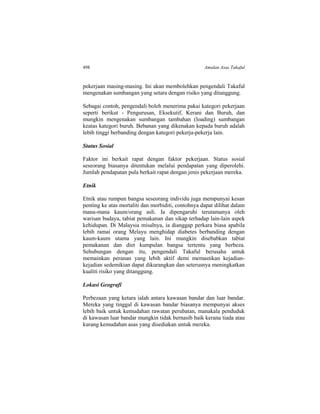 498 Amalan Asas Takaful
pekerjaan masing-masing. Ini akan membolehkan pengendali Takaful
mengenakan sumbangan yang setara dengan risiko yang ditanggung.
Sebagai contoh, pengendali boleh menerima pakai kategori pekerjaan
seperti berikut - Pengurusan, Eksekutif, Kerani dan Buruh, dan
mungkin mengenakan sumbangan tambahan (loading) sumbangan
keatas kategori buruh. Bebanan yang dikenakan kepada buruh adalah
lebih tinggi berbanding dengan kategori pekerja-pekerja lain.
Status Sosial
Faktor ini berkait rapat dengan faktor pekerjaan. Status sosial
seseorang biasanya ditentukan melalui pendapatan yang diperolehi.
Jumlah pendapatan pula berkait rapat dengan jenis pekerjaan mereka.
Etnik
Etnik atau rumpun bangsa seseorang individu juga mempunyai kesan
penting ke atas mortaliti dan morbiditi, contohnya dapat dilihat dalam
mana-mana kaum/orang asli. Ia dipengaruhi terutamanya oleh
warisan budaya, tabiat pemakanan dan sikap terhadap lain-lain aspek
kehidupan. Di Malaysia misalnya, ia dianggap perkara biasa apabila
lebih ramai orang Melayu menghidap diabetes berbanding dengan
kaum-kaum utama yang lain. Ini mungkin disebabkan tabiat
pemakanan dan diet kumpulan bangsa tertentu yang berbeza.
Sehubungan dengan itu, pengendali Takaful berusaha untuk
memainkan peranan yang lebih aktif demi memastikan kejadian-
kejadian sedemikian dapat dikurangkan dan seterusnya meningkatkan
kualiti risiko yang ditanggung.
Lokasi Geografi
Perbezaan yang ketara ialah antara kawasan bandar dan luar bandar.
Mereka yang tinggal di kawasan bandar biasanya mempunyai akses
lebih baik untuk kemudahan rawatan perubatan, manakala penduduk
di kawasan luar bandar mungkin tidak bernasib baik kerana tiada atau
kurang kemudahan asas yang disediakan untuk mereka.
 