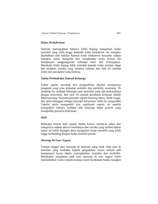 Amalan Takaful Keluarga: Pengkadaran 499
Status Perkahwinan
Statistik menunjukkan bahawa lelaki bujang mengalami kadar
mortaliti yang lebih tinggi daripada lelaki berkahwin. Ini mungkin
disebabkan oleh hakikat bahawa lelaki berkahwin berusaha sedaya
mungkin untuk mengelak dari menghadapi risiko kerana dia
mempunyai tanggungjawab terhadap isteri dan keluarganya.
Manakala lelaki bujang lebih terdedah kepada risiko melalui sikap
dan tindakan mereka yang sukakan cabaran dan oleh itu melihat
risiko dari perspektif yang berbeza.
Tabiat Peribadi dan Sejarah Keluarga
Tabiat seperti merokok dan pengambilan alkohol mempunyai
pengaruh yang jelas terhadap mortaliti dan morbiditi seseorang. Di
samping itu, terdapat beberapa jenis penyakit yang ada perkaitannya
dengan keturunan, dan oleh itu sejarah perubatan keluarga adalah
faktor penting. Penyakit-penyakit seperti kencing manis, darah tinggi,
dan asma dianggap sebagai penyakit keturunan. Oleh itu, pengendali
Takaful perlu mengambil kira maklumat seperti ini apabila
mengetahui bahawa terdapat ahli keluarga bakal peserta yang
menghidap penyakit berkenaan.
Hobi
Beberapa bentuk hobi seperti lumba kereta, meluncur udara dan
sebagainya adalah aktiviti merbahaya dan mereka yang terlibat dalam
sukan itu boleh dijangka akan mengalami kadar mortaliti yang lebih
tinggi berbanding dengan kadar mortaliti purata.
Menetap Di Luar Negara
Tempat tinggal atau menetap di kawasan yang tidak sihat atau di
kawasan yang terdedah kepada pergaduhan secara semula jadi
mempunyai kesan dalam meningkatkan mortaliti dan morbiditi.
Melakukan perjalanan jauh atau menetap di luar negara boleh
menimbulkan risiko tertentu kerana sistem ketahanan badan mungkin
 