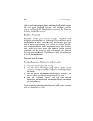 500 Amalan Asas Takaful
tidak bersedia menerima perubahan apabila terdedah kepada suasana
dan bumi asing. Penduduk tempatan telah mendapat imunisasi
tertentu apabila terdedah dalam keadaan yang sama, dan dengan itu
kesihatan mereka tidak terjejas.
Pemilihan Penyertaan
Pengendali Takaful perlu memilih cadangan penyertaan untuk
mengelakkan antipemilihan. Ini terutamanya dilakukan melalui proses
pengunderaitan. Kontrak Takaful Keluarga bukan kontrak ganti rugi.
Jumlah penuh yang dilindungi akan dibayar jika berlaku peristiwa
yang dilindungi. Oleh itu, proses pengunderaitan juga perlu mengenal
pasti, selain faktor risiko biasa yang dikaitkan dengan kesihatan
pencadang, juga kes pembelian lebih perlindungan (over insured).
Pengunderaitan bagi kontrak Takaful keluarga boleh dipertimbangkan
di bawah dua tajuk khusus:-
Pengunderaitan Kewangan
Borang cadangan akan diteliti perkara-perkara berikut:-
1. Kewujudan kepentingan boleh lindung;
2. sama ada amaun perlindungan yang dipohon sepadan dengan
kedudukan kewangan, contohnya keupayaan pencadang menjana
pendapatan;
3. sama ada peserta mengekalkan beberapa polisi insurans / sijil
Takaful dengan syarikat insurans / pengendali lain; dan
4. sama ada Pengendali Takaful yang lain telah menolak
permohonan pencadang untuk perlindungan Takaful, dan jika ya,
apa sebab-sebabnya.
Secara ringkasnya, pengunderaitan kewangan ialah proses mengenal
pasti kewujudan bahaya moral.
 