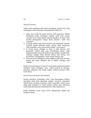 504 Amalan Asas Takaful
Objektif Pemilihan
Tujuan utama pemilihan ialah untuk menentukan samada risiko yang
dicadangkan untuk dilindungi oleh pengendali Takaful itu:-
1. dalam had normal dan boleh diterima oleh pengendali Takaful
berdasarkan kadar sumbangan standard untuk umur peserta
mengikut umur dalam jadual yang dicadangkan, di mana risiko
tersebut dikategorikan sebagai "kelas pertama", "pilih" atau
"standard";
2. di bawah purata tetapi masih diterima oleh pengendali Takaful,
tertakluk kepada beberapa bentuk sekatan untuk melindungi
risiko tambahan, risiko yang disebut sebagai “substandard”;
3. di bawah purata sehingga ke tahap ia tidak diterima oleh
pengendali Takaful pada masa pertimbangan dibuat, tetapi
dengan peredaran masa dan keadaan yang mungkin semakin baik,
cadangan mungkin boleh diterima dimasa akan datang, iaitu
permohonan "ditangguhkan" untuk tempoh tertentu; atau
4. di bawah purata sehingga ke tahap cadangan tidak boleh diterima
dengan apa syarat sekalipun, dan ia adalah cadangan yang
“ditolak” .
Risiko di bawah kategori (2) atau (3) memerlukan maklumat peribadi
tambahan seperti ketinggian, berat, sejarah peribadi & keluarga,
keturunan, pekerjaan atau tempat tinggal; sebelum penilaian akhir
boleh dibuat.
Kaedah Menerima Risiko Sub-Standard
Setelah ditentukan berdasarkan bukti yang dikemukakan bahawa
pencadang tidak boleh dikelaskan sebagai ‘standard’, pengendali
Takaful perlu membuat keputusan untuk mengetahui setakat mana
tahap risiko tambahan itu wujud (dengan andaian risiko berkenaan
masih boleh diterima) dan menentukan kos risiko tambahan ini.
Risiko tambahan secara amnya boleh dikategorikan kepada tiga
kumpulan utama:
 